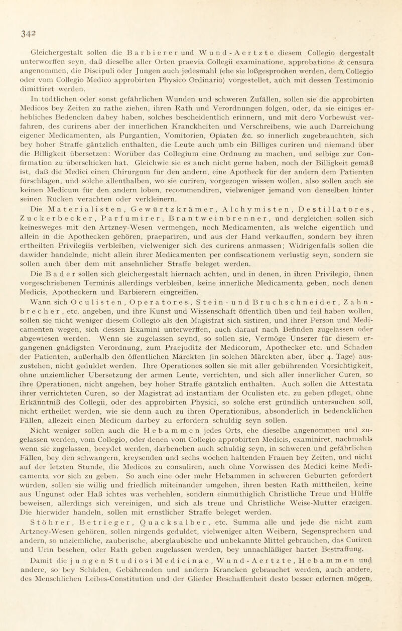 Gleichergestalt sollen die Barbierer und W und-Aertzte diesem Collegio dergestalt unterworffen seyn, daß dieselbe aller Orten praevia Collegii examinatione, approbatione & censura angenommen, die Discipuli oder Jungen auch jedesmahl (ehe sie loßgesprochen werden, dem.Collegio oder vom Collegio Medico approbirten Physico Ordinario) vorgestellet, auch mit dessen Testimonio dimittiret werden. In tödtlichen oder sonst gefährlichen Wunden und schweren Zufällen, sollen sie die approbirten Medicos bey Zeiten zu rathe ziehen, ihren Rath und Verordnungen folgen, oder, da sie einiges er¬ hebliches Bedencken dabey haben, solches bescheidentlich erinnern, und mit dero Vorbewust ver¬ fahren, des curirens aber der innerlichen Kranckheiten und Verschreibens, wie auch Darreichung eigener Medicamenten, als Purgantien, Vomitorien, Opiaten &c. so innerlich zugebrauchten, sich bey hoher Straffe gäntzlich enthalten, die Leute auch umb ein Billiges curiren und niemand über die Billigkeit übersetzen: Worüber das Collegium eine Ordnung zu machen, und selbige zur Con- firmation zu überschicken hat. Gleichwie sie es auch nicht gerne haben, noch der Billigkeit gemäß ist, daß die Medici einen Chirurgum für den andern, eine Apotheck für der andern dem Patienten fürschlagen, und solche allenthalben, wo sie curiren, vorgezogen wissen wollen, also sollen auch sie keinen Medicum für den andern loben, recommendiren, vielweniger jemand von denselben hinter seinen Rücken verachten oder verkleinern. Die Materialisten, Gewürtzkrämer, Alchymisten, Destillatores, Zuckerbecker, Parfüm irer, Brantweinbrenner, und dergleichen sollen sich keinesweges mit den Artzney-Wesen vermengen, noch Medicamenten, als welche eigentlich und allein in die Apothecken gehören, praepariren, und aus der Hand verkauften, sondern bey ihren ertheilten Privilegiis verbleiben, vielweniger sich des curirens anmassen; Widrigenfalls sollen die dawider handelnde, nicht allein ihrer Medicamenten per confiscationem verlustig seyn, sondern sie sollen auch über dem mit ansehnlicher Straffe beleget werden. Die Bader sollen sich gleichergestalt hiernach achten, und in denen, in ihren Privilegio, ihnen vorgeschriebenen Terminis allerdings verbleiben, keine innerliche Medicamenta geben, noch denen Medicis, Apotheckern und Barbierern eingreiffen. Wann sich Ocu listen, Operatores, Stein - und Bruch Schneider, Zahn¬ brecher, etc. angeben, und ihre Kunst und Wissenschaft öffentlich üben und feil haben wollen, sollen sie nicht weniger diesem Collegio als den Magistrat sich sistiren, und ihrer Person und Medi¬ camenten wegen, sich dessen Examini unterwerfen, auch darauf nach Befinden zugelassen oder abgewiesen werden. Wenn sie zugelassen seynd, so sollen sie, Vermöge Unserer für diesem er¬ gangenen gnädigsten Verordnung, zum Praejuditz der Medicorum, Apothecker etc. und Schaden der Patienten, außerhalb den öffentlichen Märckten (in solchen Märckten aber, über 4. Tage) aus¬ zustehen, nicht geduldet werden. Ihre Operationes sollen sie mit aller gebührenden Vorsichtigkeit, ohne unziemlicher Übersetzung der armen Leute, verrichten, und sich aller innerlicher Curen, so ihre Operationen, nicht angehen, bey hoher Straffe gäntzlich enthalten. Auch sollen die Attestata ihrer verrichteten Curen, so der Magistrat ad instantiam der Oculisten etc. zu geben pfleget, ohne Erkänntniß des Collegii, oder des approbirten Physici, so solche erst gründlich untersuchen soll, nicht ertheilet werden, wie sie denn auch zu ihren Operationibus, absonderlich in bedencklichen Fällen, allezeit einen Medicum darbey zu erfordern schuldig seyn sollen. Nicht weniger sollen auch die Hebammen jedes Orts, ehe dieselbe angenommen und zu¬ gelassen werden, vom Collegio, oder denen vom Collegio approbirten Medicis, examiniret, nachmahls wenn sie zugelassen, beeydet werden, darbeneben auch schuldig seyn, in schweren und gefährlichen Fällen, bey den schwängern, kreysenden und sechs wochen haltenden Frauen bey Zeiten, und nicht auf der letzten Stunde, die Medicos zu consuliren, auch ohne Vorwissen des Medici keine Medi¬ camenta vor sich zu geben. So auch eine oder mehr Hebammen in schweren Geburten gefordert würden, sollen sie willig und friedlich miteinander umgehen, ihren besten Rath mittheilen, keine aus Ungunst oder Haß ichtes was verhehlen, sondern einmüthiglich Christliche Treue und Hiilffe beweisen, allerdings sich vereinigen, und sich als treue und Christliche Weise-Mutter erzeigen. Die hierwider handeln, sollen mit ernstlicher Straffe beleget werden. Stöhrer, Betrieger, Quacksalber, etc. Summa alle und jede die nicht zum Artzney-Wesen gehören, sollen nirgends geduldet, vielweniger alten Weibern, Segensprechern und andern, so unziemliche, zauberische, abergläubische und unbekannte Mittel gebrauchen, das Curiren und Urin besehen, oder Rath geben zugelassen werden, bey unnachläßiger harter Bestraffung. Damit die jungen StudiosiMedicinae, Wund -Aertzte, Hebammen und andere, so bey Schäden, Gebährenden und andern Krancken gebrauchet werden, auch andere, des Menschlichen Leibes-Constitution und der Glieder Beschaffenheit desto besser erlernen mögen,