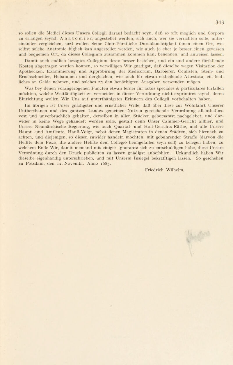 so sollen die Medici dieses Unsers Collegii darauf bedacht scyn, daß so offt möglich und Corpora zu erlangen seynd, Anatomien angestellet werden, sich auch, wer sie verrichten solle, unter¬ einander vergleichen, uml wollen Seine Chur-Fürstliche Durchlauchtigkeit ihnen einen Ort, wo¬ selbst solche Anatomie füglich kan angestellet werden, wie auch je eher je besser einen gewissen und bequemen Ort, da dieses Collegium zusammen kommen kan, benennen, und anweisen lassen. Damit auch endlich besagtes Collegium desto besser bestehen, und ein und andere fürfallende Kosten abgetragen werden können, so verwilligen Wir gnädigst, daß dieselbe wegen Visitation der Apothecken, Examinierung und Approbirung der Medicorum, Barbierer, Oculisten, Stein- und Bruchschneider, Hebammen und dergleichen, wie auch für etwan ertheilende Attestata, ein leid¬ liches an Oelde nehmen, und solches zn den benöthigten Ausgaben verwenden mögen. Was bey denen vorangezogenen Puncten etwan ferner für actus speciales & particulares fiirfallen möchten, welche Weitläuffigkeit zu vermeiden in dieser Verordnung nicht exprimiret seynd, deren Einrichtung wollen Wir Uns auf unterthänigstes Erinnern des Collegii Vorbehalten haben. Im übrigen ist Unser gnädigster und ernstlicher Wille, daß über diese zur Wohlfahrt Unserer Untherthanen und des gantzen Landes gemeinen Nutzen gereichende Verordnung allenthalben vest und unverbrüchlich gehalten, derselben in allen Stücken gehorsamst nachgelebet, und dar¬ wider in keine Wege gehandelt werden solle, gestalt denn Unser Cammer-Gericht allhier, und Lensere Neumärckische Regierung, wie auch Quartal- und Hoff-Gerichts-Räthe, und alle Unsere Haupt -und Amtleute, Hauß-Voigt, nebst denen Magistraten in denen Städten, sich hiernach zu achten, und diejenigen, so diesen zuwider handeln möchten, mit gebührender Straffe (darvon die Helffte dem Fisco, die andere Helffte dem Collegio heimgefallen seyn soll) zu belegen haben, zu welchem Ende Wir, damit niemand mit einiger Ignorantz sich zu entschuldigen habe, diese Unsere Verordnung durch den Druck publiciren zu lassen gnädigst anbefohlen. Urkundlich haben Wir dieselbe eigenhändig unterschrieben, und mit Unserm Insiegel bekräfftigen lassen. So geschehen zu Potsdam, den 12. Novembr. Anno 1685. Friedrich Wilhelm.