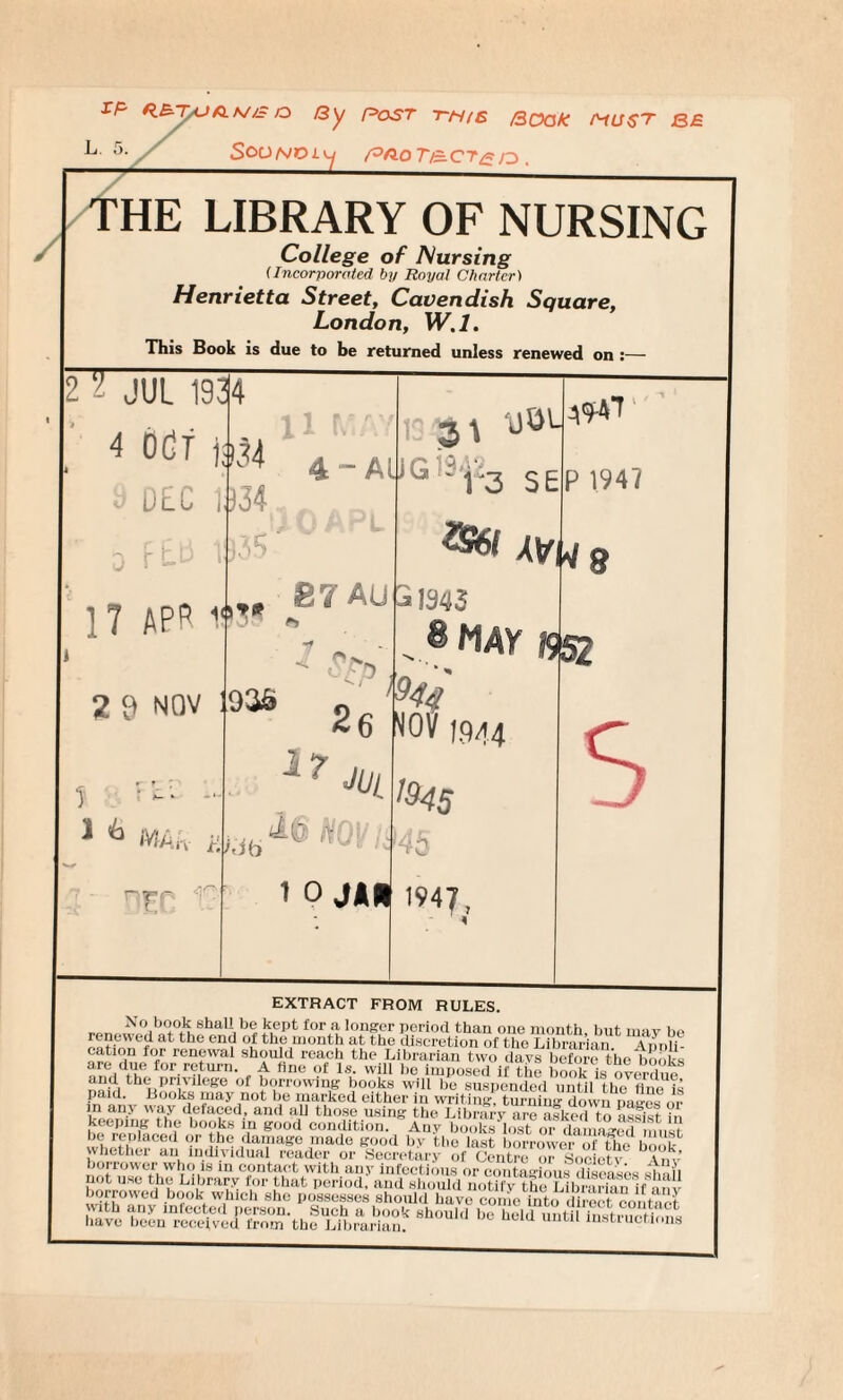 IF' a By Rost this Book must B£ L 5- SOQNVLy R>Sl0T/£CT£/O , THE / LIBRARY OF NURSING College of Nursing (Incorporated by Royal Charter) Henrietta Street, Cavendish Square, London, W.l. This Book is due to be returned unless renewed on 2 L JUL 1934 4 OCT );i34 DEC 1934 17 APft 19?* * 2 9 NOV 87 AU j!943 3t yOL^T 4 • AUw ■ j>3 SEP 1947 %Gbl xtr^ l <b MAh t: rrp IJtL 936 : >944' 26 17 M Lib ^6 HQ! »S2 NOV 1944 I&45 45 1 0 JAR 1947 8 s EXTRACT FROM RULES. No book shall be kept for a longer period than one month, hut mav he ratfnTi?tbe eD9 °l ^\e month at the discretion of the Librarian. Annli- cation for renewal should reach the Librarian two (lavs before the books are due for return. A fine of Is. will be imposed if the book is overdue and the privilege of borrowing books will be suspended until the fine i« paid. Books may not be marked cither in writing, turning down Dagos nr in any way defaced, and all those using the Library areI asked to assist in ffS kooks in good condition. Any books lost or damaged must ^replaced or the damage made good by the last borrower of the book whether an individual reader or Secretary of Centre or Societv \ n. borrower who is in contact with any infectious or contagious diseases shall