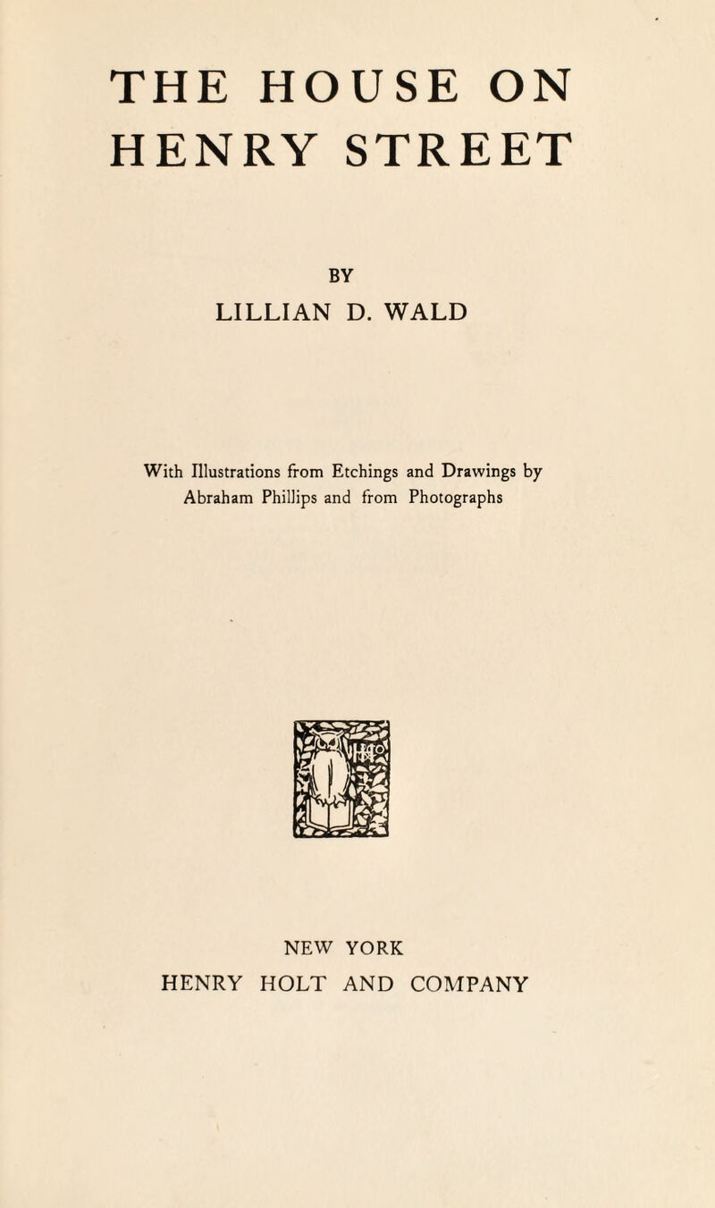 HENRY STREET BY LILLIAN D. WALD With Illustrations from Etchings and Drawings by Abraham Phillips and from Photographs NEW YORK HENRY HOLT AND COMPANY