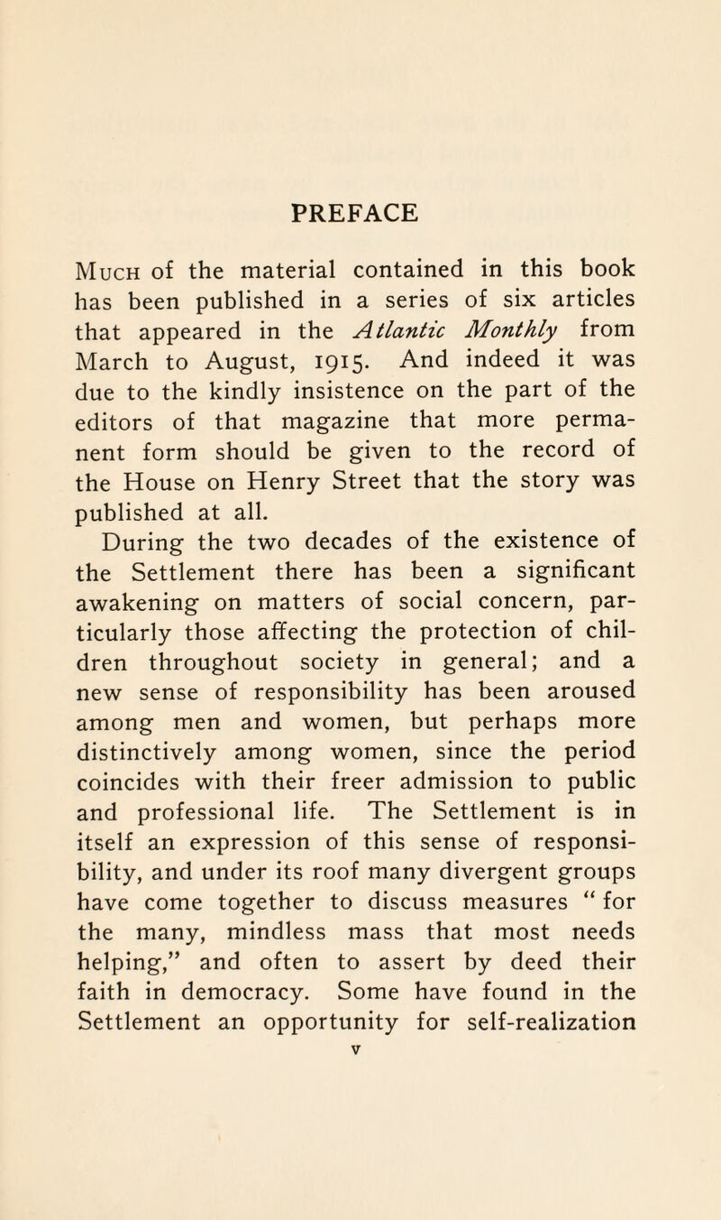 Much of the material contained in this book has been published in a series of six articles that appeared in the Atlantic Monthly from March to August, 1915. And indeed it was due to the kindly insistence on the part of the editors of that magazine that more perma¬ nent form should be given to the record of the House on Henry Street that the story was published at all. During the two decades of the existence of the Settlement there has been a significant awakening on matters of social concern, par¬ ticularly those affecting the protection of chil¬ dren throughout society in general; and a new sense of responsibility has been aroused among men and women, but perhaps more distinctively among women, since the period coincides with their freer admission to public and professional life. The Settlement is in itself an expression of this sense of responsi¬ bility, and under its roof many divergent groups have come together to discuss measures “ for the many, mindless mass that most needs helping,” and often to assert by deed their faith in democracy. Some have found in the Settlement an opportunity for self-realization