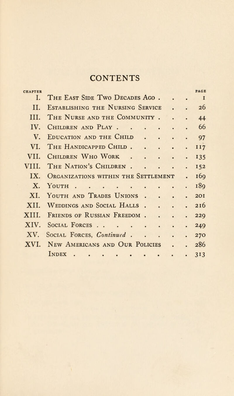 CONTENTS CHAPTER I. The East Side Two Decades Ago . PAGE I II. Establishing the Nursing Service 26 III. The Nurse and the Community . 44 IV. Children and Play .... 66 V. Education and the Child 97 VI. The Handicapped Child . 117 VII. Children Who Work 135 VIII. The Nation’s Children . 152 IX. Organizations within the Settlement 169 X. Youth . 189 XI. Youth and Trades Unions . 201 XII. Weddings and Social Halls . 216 XIII. Friends of Russian Freedom . 229 XIV. Social Forces. 249 XV. Social Forces, Continued . 270 XVI. New Americans and Our Policies 286 Index . 313