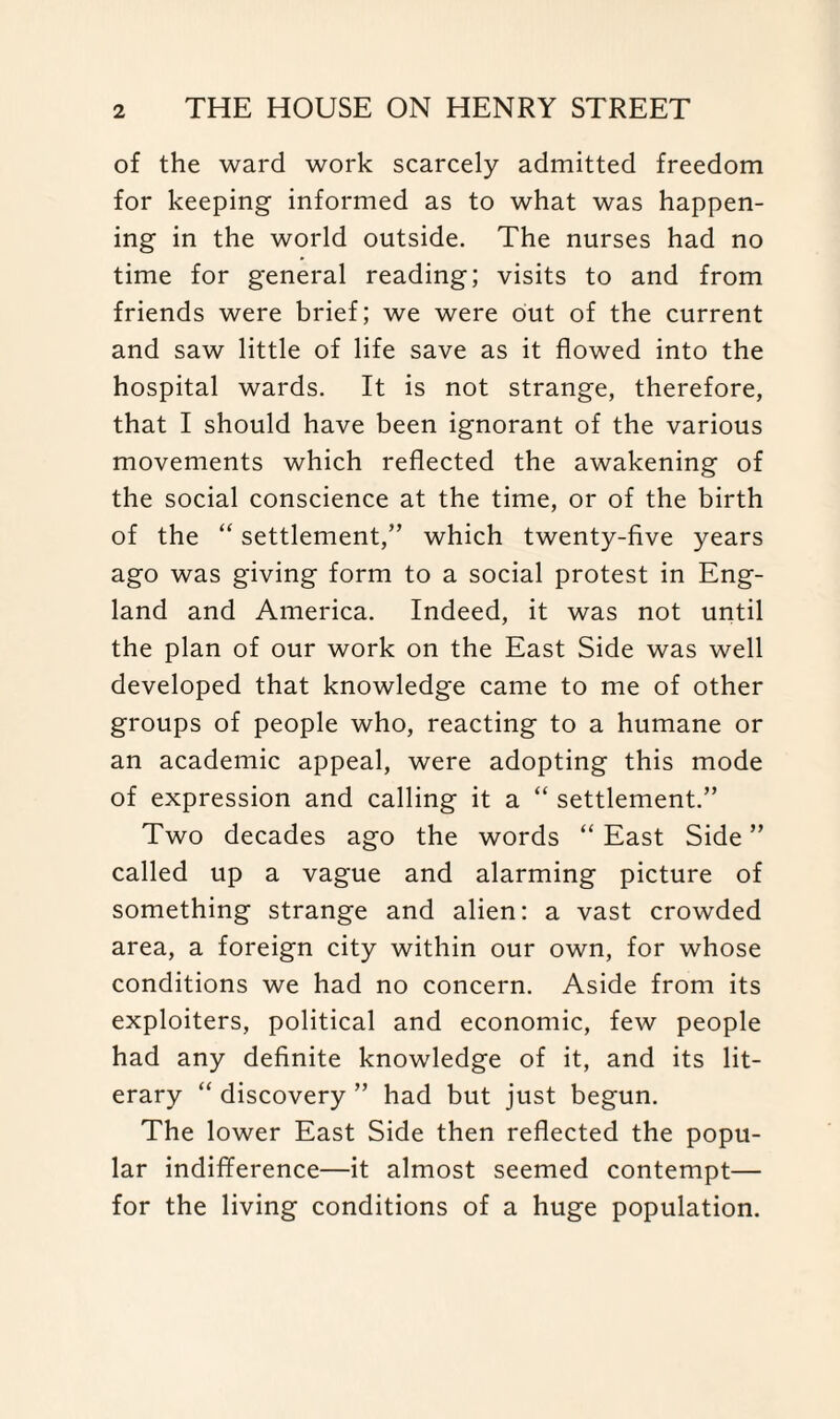 of the ward work scarcely admitted freedom for keeping informed as to what was happen¬ ing in the world outside. The nurses had no time for general reading; visits to and from friends were brief; we were out of the current and saw little of life save as it flowed into the hospital wards. It is not strange, therefore, that I should have been ignorant of the various movements which reflected the awakening of the social conscience at the time, or of the birth of the “ settlement,” which twenty-five years ago was giving form to a social protest in Eng¬ land and America. Indeed, it was not until the plan of our work on the East Side was well developed that knowledge came to me of other groups of people who, reacting to a humane or an academic appeal, were adopting this mode of expression and calling it a “ settlement.” Two decades ago the words “ East Side ” called up a vague and alarming picture of something strange and alien: a vast crowded area, a foreign city within our own, for whose conditions we had no concern. Aside from its exploiters, political and economic, few people had any definite knowledge of it, and its lit¬ erary “ discovery ” had but just begun. The lower East Side then reflected the popu¬ lar indifference—it almost seemed contempt— for the living conditions of a huge population.