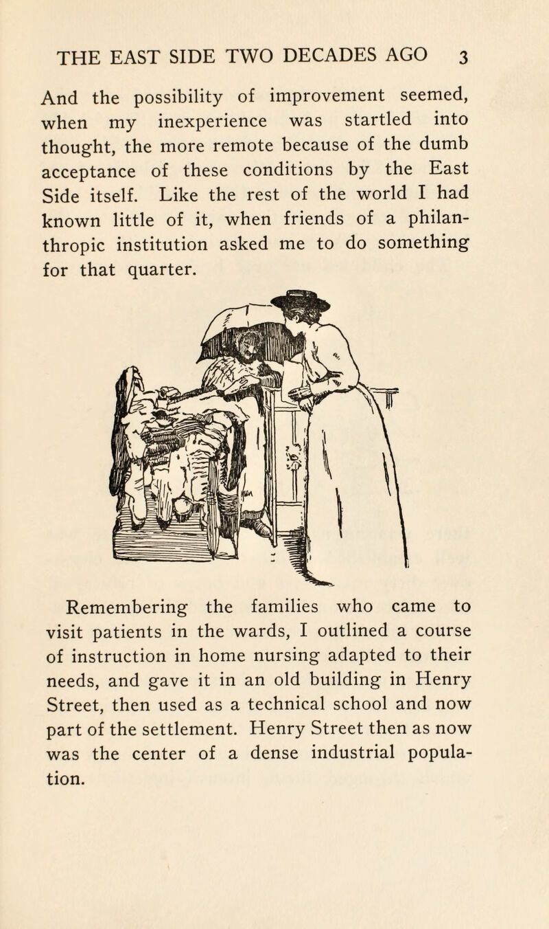 And the possibility of improvement seemed, when my inexperience was startled into thought, the more remote because of the dumb acceptance of these conditions by the East Side itself. Like the rest of the world I had known little of it, when friends of a philan¬ thropic institution asked me to do something for that quarter. Remembering the families who came to visit patients in the wards, I outlined a course of instruction in home nursing adapted to their needs, and gave it in an old building in Henry Street, then used as a technical school and now part of the settlement. Henry Street then as now was the center of a dense industrial popula¬ tion.