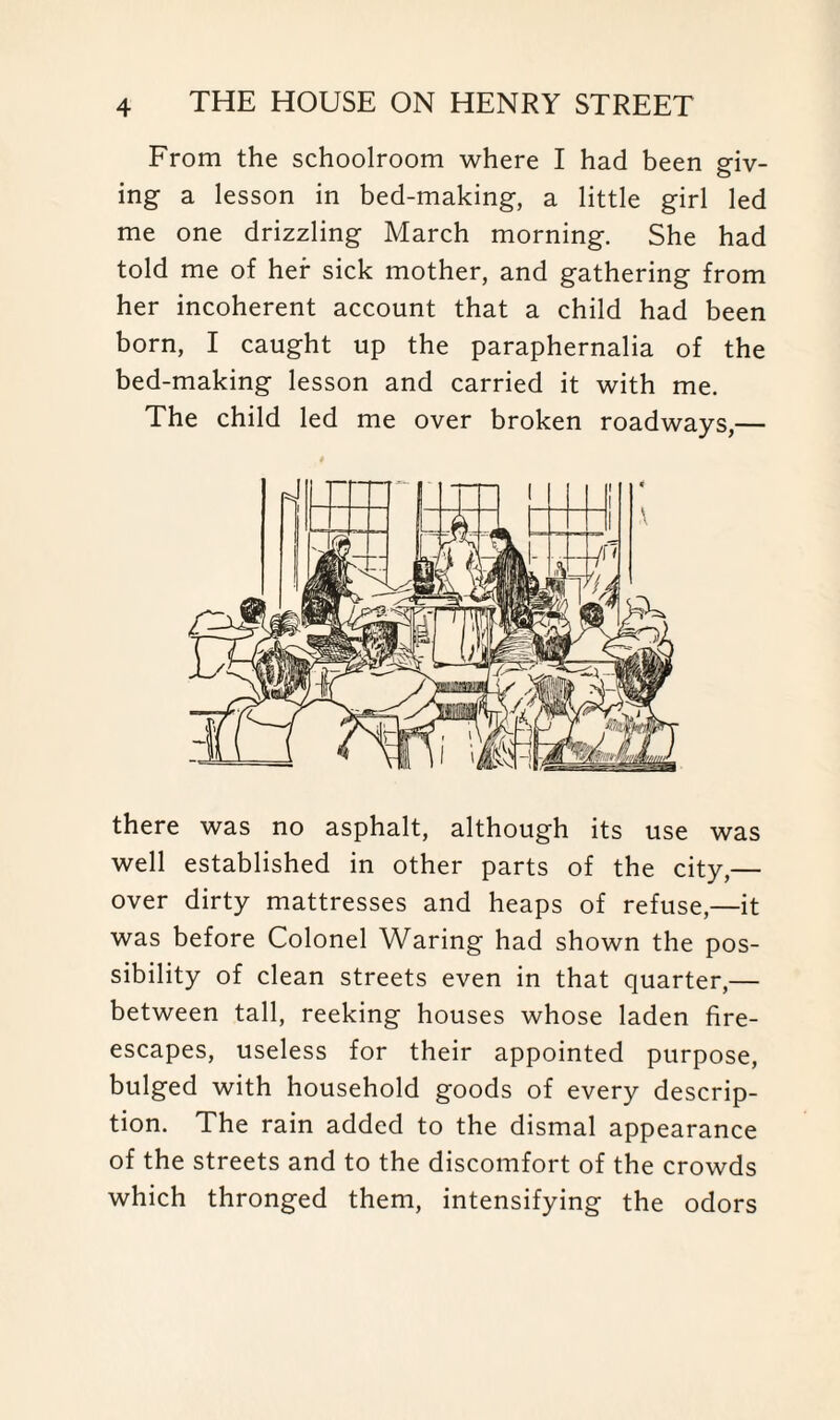 From the schoolroom where I had been giv¬ ing a lesson in bed-making, a little girl led me one drizzling March morning. She had told me of her sick mother, and gathering from her incoherent account that a child had been born, I caught up the paraphernalia of the bed-making lesson and carried it with me. The child led me over broken roadways,— there was no asphalt, although its use was well established in other parts of the city,— over dirty mattresses and heaps of refuse,—it was before Colonel Waring had shown the pos¬ sibility of clean streets even in that quarter,— between tall, reeking houses whose laden fire- escapes, useless for their appointed purpose, bulged with household goods of every descrip¬ tion. The rain added to the dismal appearance of the streets and to the discomfort of the crowds which thronged them, intensifying the odors