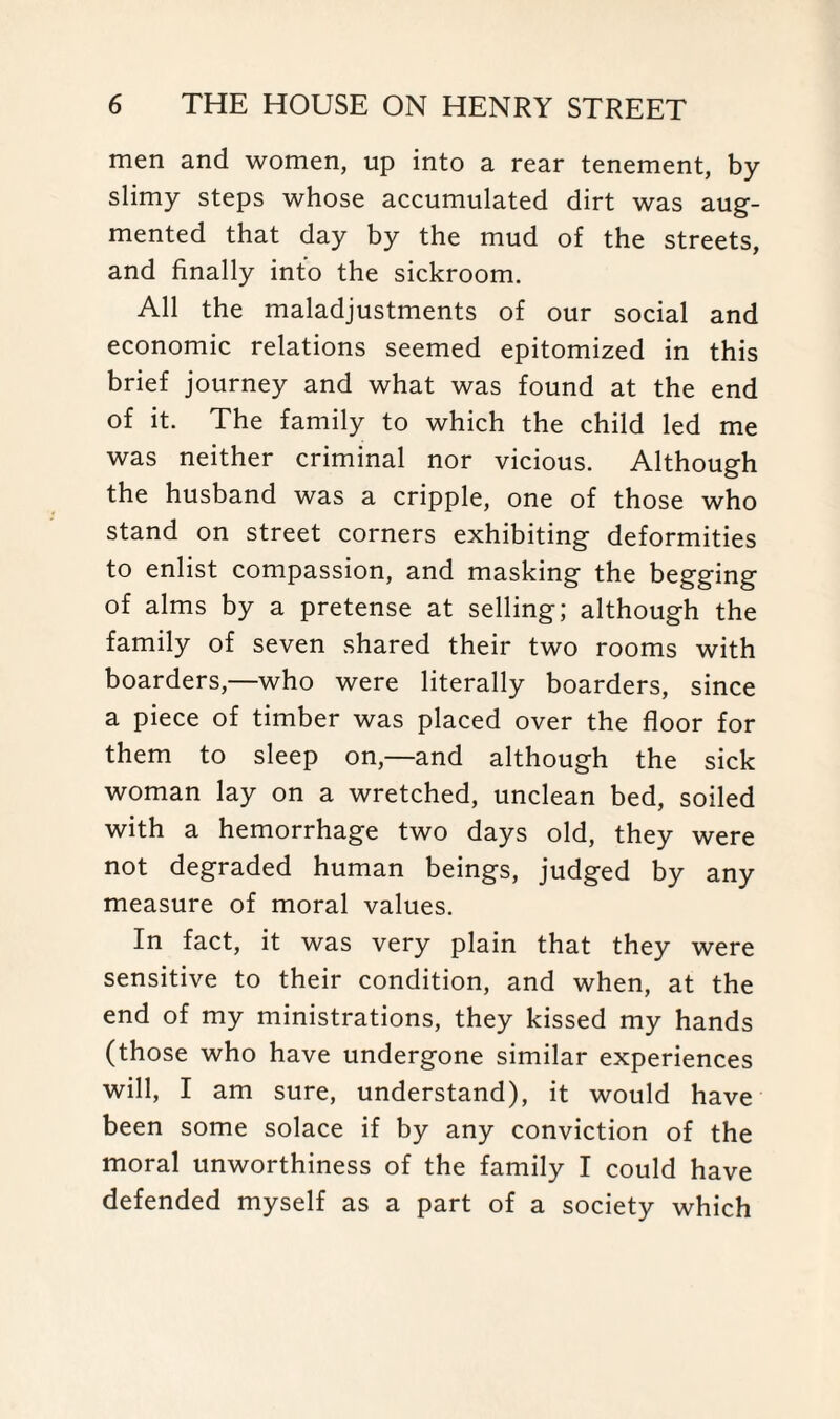 men and women, up into a rear tenement, by slimy steps whose accumulated dirt was aug¬ mented that day by the mud of the streets, and finally into the sickroom. All the maladjustments of our social and economic relations seemed epitomized in this brief journey and what was found at the end of it. The family to which the child led me was neither criminal nor vicious. Although the husband was a cripple, one of those who stand on street corners exhibiting deformities to enlist compassion, and masking the begging of alms by a pretense at selling; although the family of seven shared their two rooms with boarders,—who were literally boarders, since a piece of timber was placed over the floor for them to sleep on,—and although the sick woman lay on a wretched, unclean bed, soiled with a hemorrhage two days old, they were not degraded human beings, judged by any measure of moral values. In fact, it was very plain that they were sensitive to their condition, and when, at the end of my ministrations, they kissed my hands (those who have undergone similar experiences will, I am sure, understand), it would have been some solace if by any conviction of the moral unworthiness of the family I could have defended myself as a part of a society which