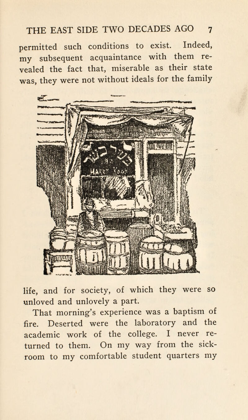 permitted such conditions to exist. Indeed, my subsequent acquaintance with them re¬ vealed the fact that, miserable as their state was, they were not without ideals for the family life, and for society, of which they were so unloved and unlovely a part. That morning’s experience was a baptism of fire. Deserted were the laboratory and the academic work of the college. I never re¬ turned to them. On my way from the sick¬ room to my comfortable student quarters my