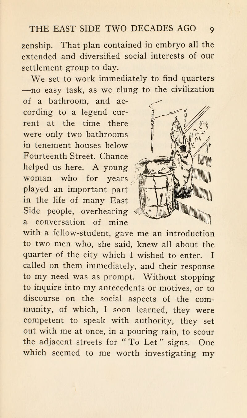 zenship. That plan contained in embryo all the extended and diversified social interests of our settlement group to-day. We set to work immediately to find quarters —no easy task, as we clung to the civilization of a bathroom, and ac¬ cording to a legend cur¬ rent at the time there were only two bathrooms in tenement houses below Fourteenth Street. Chance helped us here. A young woman who for years played an important part in the life of many East Side people, overhearing a conversation of mine with a fellow-student, gave me an introduction to two men who, she said, knew all about the quarter of the city which I wished to enter. I called on them immediately, and their response to my need was as prompt. Without stopping to inquire into my antecedents or motives, or to discourse on the social aspects of the com¬ munity, of which, I soon learned, they were competent to speak with authority, they set out with me at once, in a pouring rain, to scour the adjacent streets for “ To Let ” signs. One which seemed to me worth investigating my