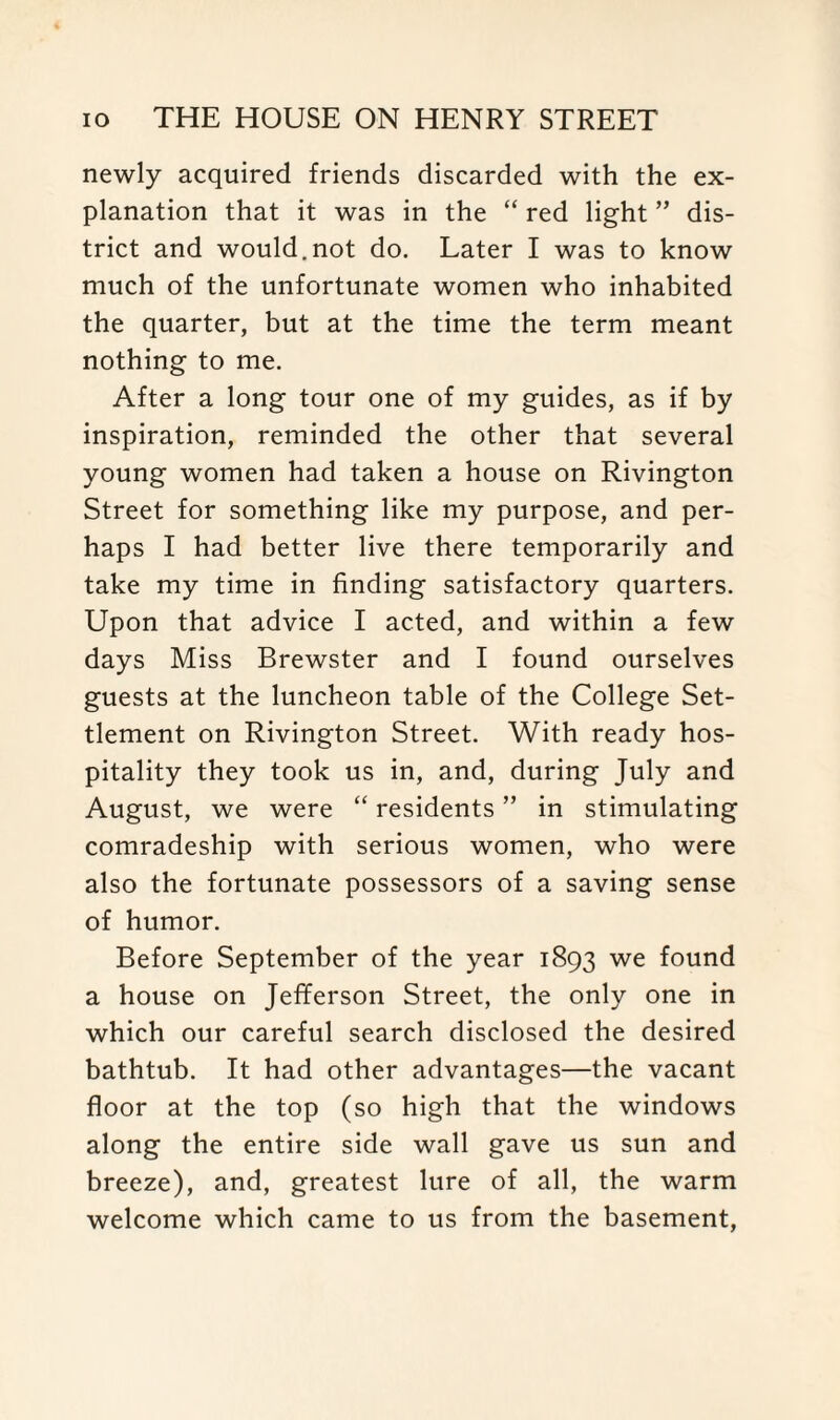 newly acquired friends discarded with the ex¬ planation that it was in the “ red light ” dis¬ trict and would.not do. Later I was to know much of the unfortunate women who inhabited the quarter, but at the time the term meant nothing to me. After a long tour one of my guides, as if by inspiration, reminded the other that several young women had taken a house on Rivington Street for something like my purpose, and per¬ haps I had better live there temporarily and take my time in finding satisfactory quarters. Upon that advice I acted, and within a few days Miss Brewster and I found ourselves guests at the luncheon table of the College Set¬ tlement on Rivington Street. With ready hos¬ pitality they took us in, and, during July and August, we were “ residents ” in stimulating comradeship with serious women, who were also the fortunate possessors of a saving sense of humor. Before September of the year 1893 we found a house on Jefferson Street, the only one in which our careful search disclosed the desired bathtub. It had other advantages—the vacant floor at the top (so high that the windows along the entire side wall gave us sun and breeze), and, greatest lure of all, the warm welcome which came to us from the basement,