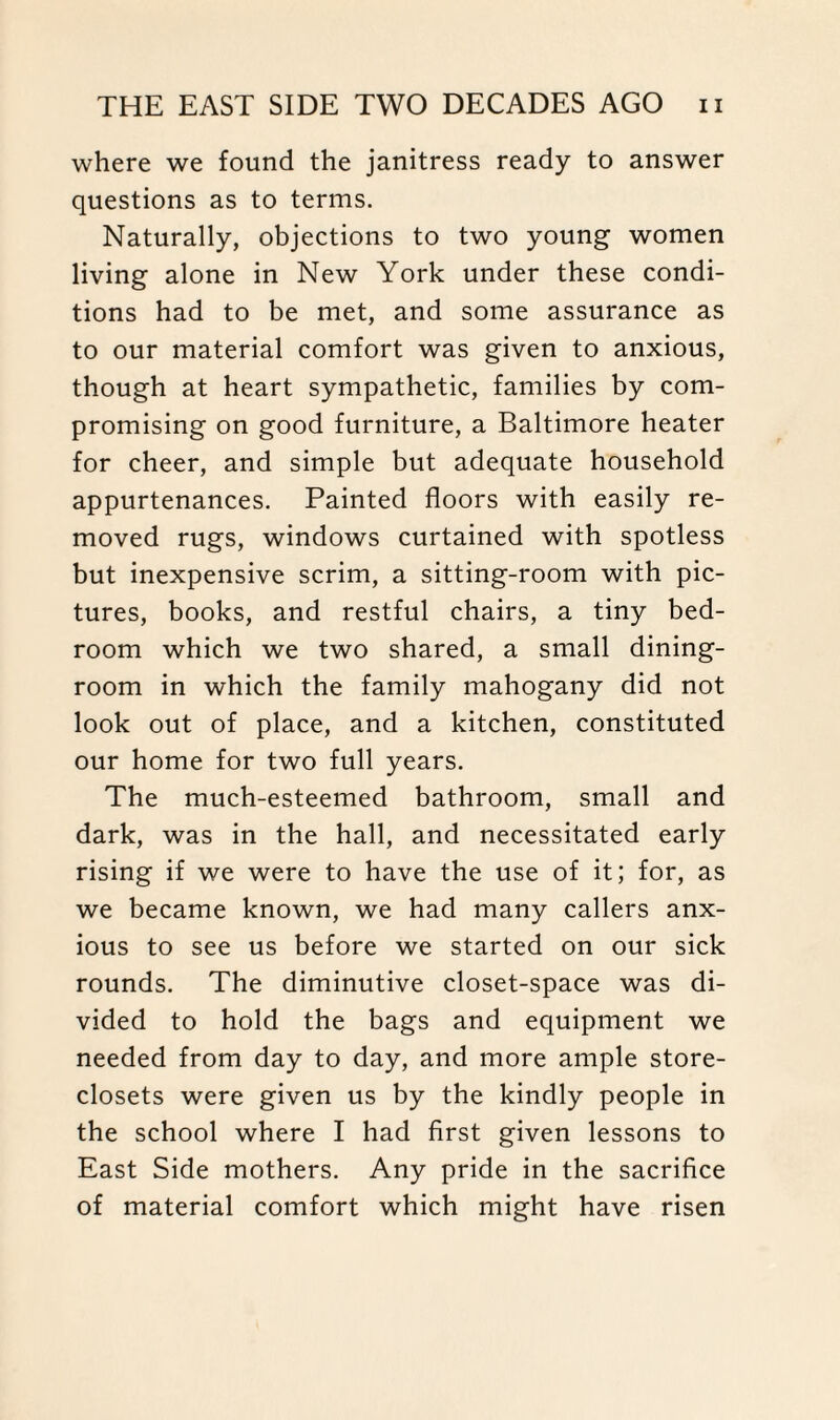 where we found the janitress ready to answer questions as to terms. Naturally, objections to two young women living alone in New York under these condi¬ tions had to be met, and some assurance as to our material comfort was given to anxious, though at heart sympathetic, families by com¬ promising on good furniture, a Baltimore heater for cheer, and simple but adequate household appurtenances. Painted floors with easily re¬ moved rugs, windows curtained with spotless but inexpensive scrim, a sitting-room with pic¬ tures, books, and restful chairs, a tiny bed¬ room which we two shared, a small dining¬ room in which the family mahogany did not look out of place, and a kitchen, constituted our home for two full years. The much-esteemed bathroom, small and dark, was in the hall, and necessitated early rising if we were to have the use of it; for, as we became known, we had many callers anx¬ ious to see us before we started on our sick rounds. The diminutive closet-space was di¬ vided to hold the bags and equipment we needed from day to day, and more ample store- closets were given us by the kindly people in the school where I had first given lessons to East Side mothers. Any pride in the sacrifice of material comfort which might have risen