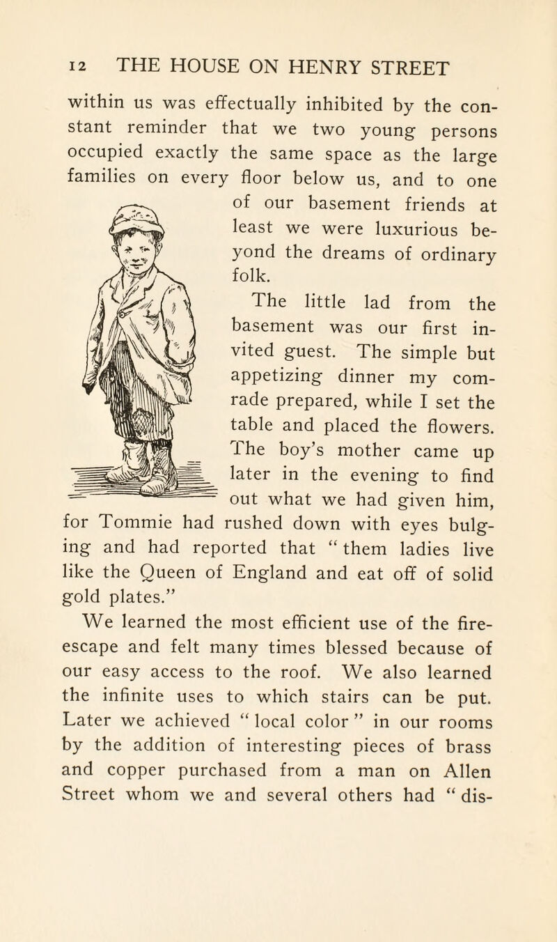 within us was effectually inhibited by the con¬ stant reminder that we two young persons occupied exactly the same space as the large families on every floor below us, and to one of our basement friends at least we were luxurious be¬ yond the dreams of ordinary folk. The little lad from the basement was our first in¬ vited guest. The simple but appetizing dinner my com¬ rade prepared, while I set the table and placed the flowers. The boy’s mother came up later in the evening to find out what we had given him, for Tommie had rushed down with eyes bulg¬ ing and had reported that “ them ladies live like the Queen of England and eat off of solid gold plates.” We learned the most efficient use of the fire- escape and felt many times blessed because of our easy access to the roof. We also learned the infinite uses to which stairs can be put. Later we achieved “ local color ” in our rooms by the addition of interesting pieces of brass and copper purchased from a man on Allen Street whom we and several others had “ dis-