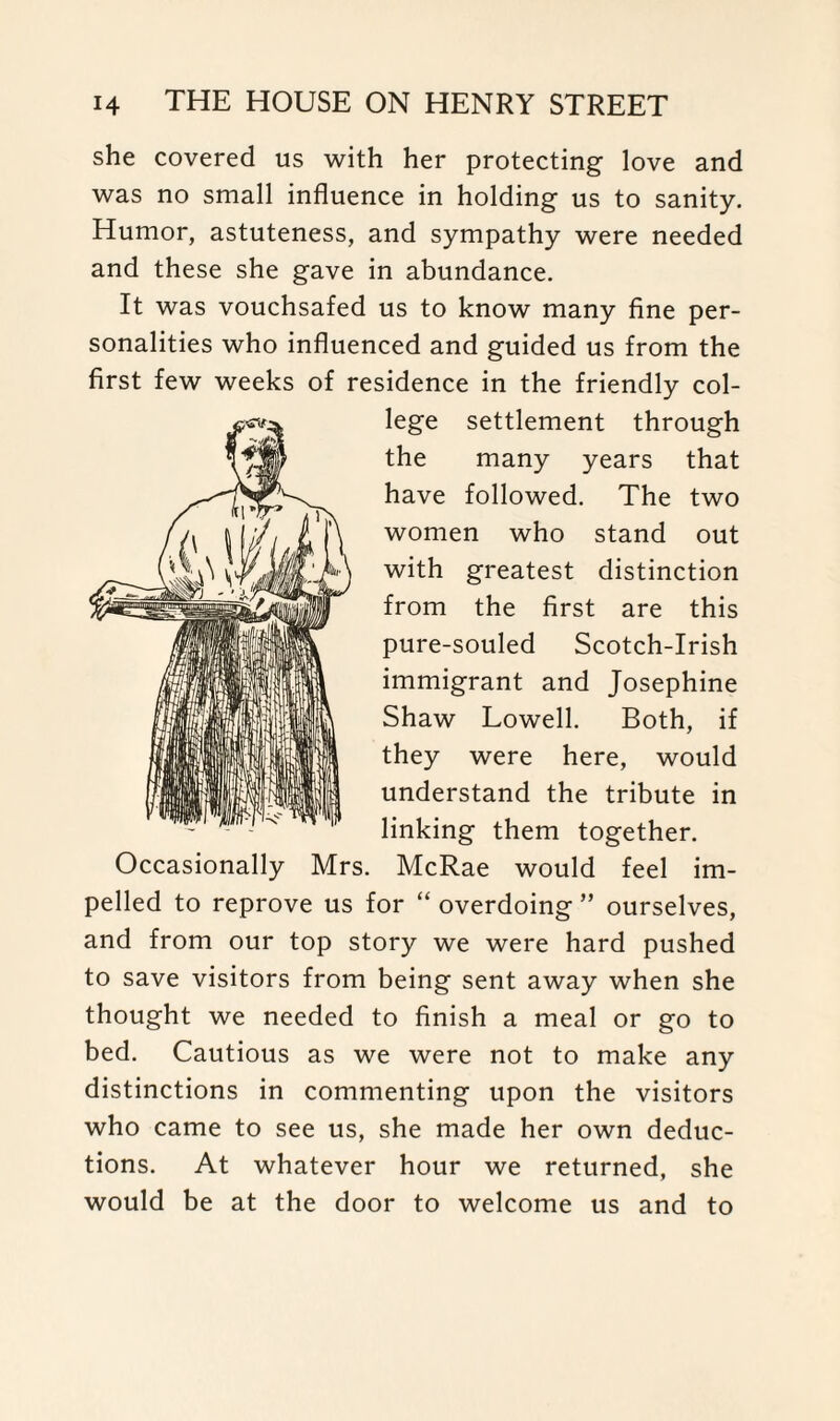she covered us with her protecting love and was no small influence in holding us to sanity. Humor, astuteness, and sympathy were needed and these she gave in abundance. It was vouchsafed us to know many fine per¬ sonalities who influenced and guided us from the first few weeks of residence in the friendly col¬ lege settlement through the many years that have followed. The two women who stand out with greatest distinction from the first are this pure-souled Scotch-Irish immigrant and Josephine Shaw Lowell. Both, if they were here, would understand the tribute in linking them together. Occasionally Mrs. McRae would feel im¬ pelled to reprove us for “ overdoing ” ourselves, and from our top story we were hard pushed to save visitors from being sent away when she thought we needed to finish a meal or go to bed. Cautious as we were not to make any distinctions in commenting upon the visitors who came to see us, she made her own deduc¬ tions. At whatever hour we returned, she would be at the door to welcome us and to