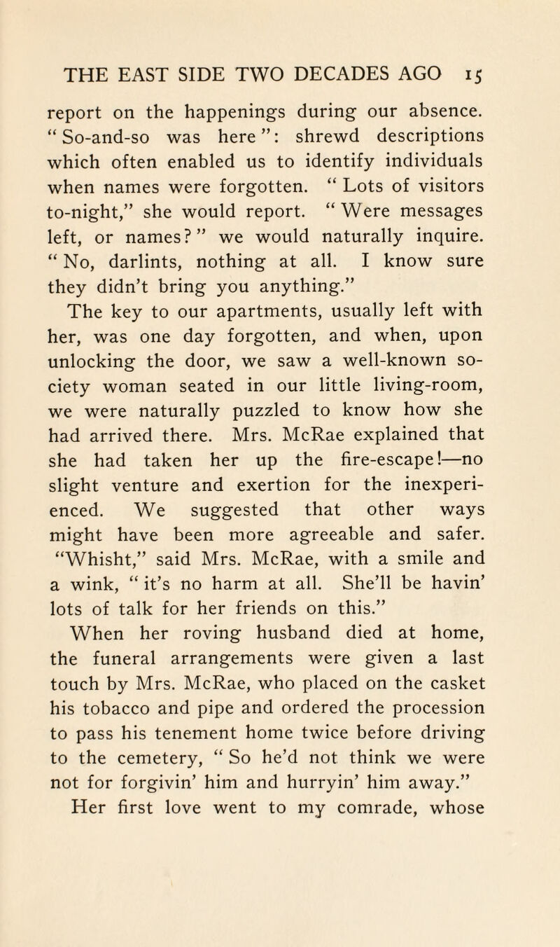 report on the happenings during our absence. “So-and-so was here”: shrewd descriptions which often enabled us to identify individuals when names were forgotten. “ Lots of visitors to-night,” she would report. “Were messages left, or names?” we would naturally inquire. “ No, darlints, nothing at all. I know sure they didn’t bring you anything.” The key to our apartments, usually left with her, was one day forgotten, and when, upon unlocking the door, we saw a well-known so¬ ciety woman seated in our little living-room, we were naturally puzzled to know how she had arrived there. Mrs. McRae explained that she had taken her up the fire-escape!—no slight venture and exertion for the inexperi¬ enced. We suggested that other ways might have been more agreeable and safer. “Whisht,” said Mrs. McRae, with a smile and a wink, “ it’s no harm at all. She’ll be havin’ lots of talk for her friends on this.” When her roving husband died at home, the funeral arrangements were given a last touch by Mrs. McRae, who placed on the casket his tobacco and pipe and ordered the procession to pass his tenement home twice before driving to the cemetery, “ So he’d not think we were not for forgivin’ him and hurryin’ him away.” Her first love went to my comrade, whose