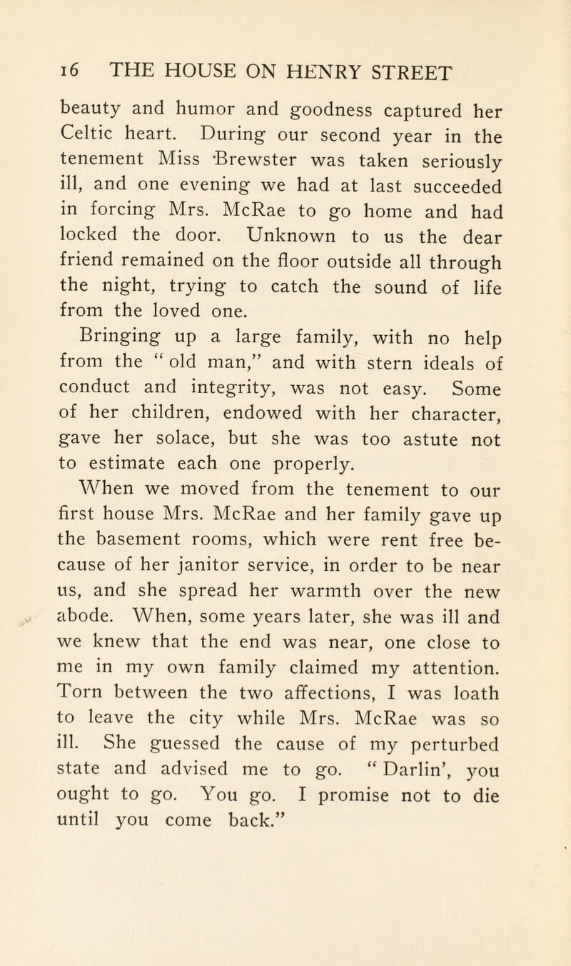 beauty and humor and goodness captured her Celtic heart. During our second year in the tenement Miss -Brewster was taken seriously ill, and one evening we had at last succeeded in forcing Mrs. McRae to go home and had locked the door. Unknown to us the dear friend remained on the floor outside all through the night, trying to catch the sound of life from the loved one. Bringing up a large family, with no help from the “ old man,” and with stern ideals of conduct and integrity, was not easy. Some of her children, endowed with her character, gave her solace, but she was too astute not to estimate each one properly. When we moved from the tenement to our first house Mrs. McRae and her family gave up the basement rooms, which were rent free be¬ cause of her janitor service, in order to be near us, and she spread her warmth over the new abode. When, some years later, she was ill and we knew that the end was near, one close to me in my own family claimed my attention. Torn between the two affections, I was loath to leave the city while Mrs. McRae was so ill. She guessed the cause of my perturbed state and advised me to go. “ Darlin’, you ought to go. You go. I promise not to die until you come back.”