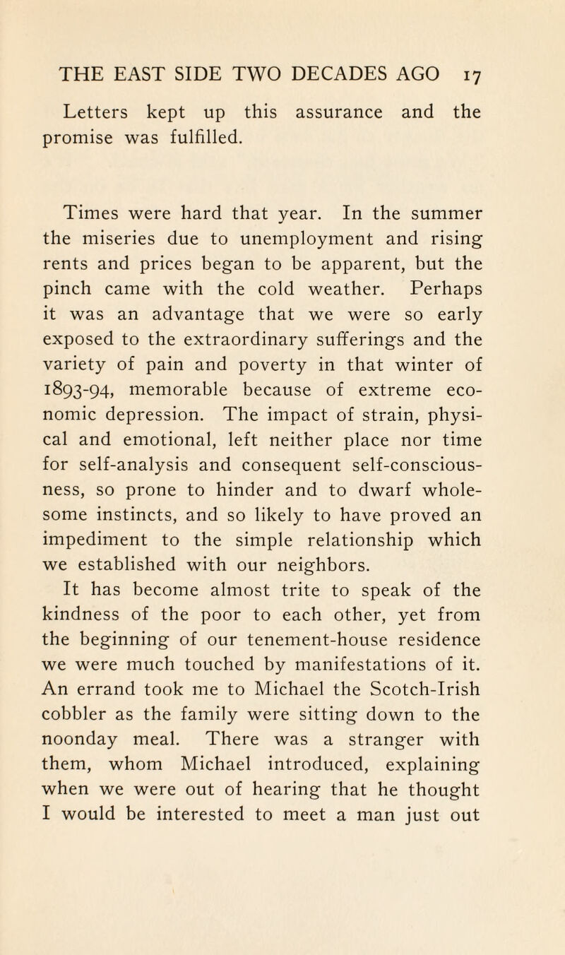 Letters kept up this assurance and the promise was fulfilled. Times were hard that year. In the summer the miseries due to unemployment and rising rents and prices began to be apparent, but the pinch came with the cold weather. Perhaps it was an advantage that we were so early exposed to the extraordinary sufferings and the variety of pain and poverty in that winter of 1893-94, memorable because of extreme eco¬ nomic depression. The impact of strain, physi¬ cal and emotional, left neither place nor time for self-analysis and consequent self-conscious¬ ness, so prone to hinder and to dwarf whole¬ some instincts, and so likely to have proved an impediment to the simple relationship which we established with our neighbors. It has become almost trite to speak of the kindness of the poor to each other, yet from the beginning of our tenement-house residence we were much touched by manifestations of it. An errand took me to Michael the Scotch-Irish cobbler as the family were sitting down to the noonday meal. There was a stranger with them, whom Michael introduced, explaining when we were out of hearing that he thought I would be interested to meet a man just out