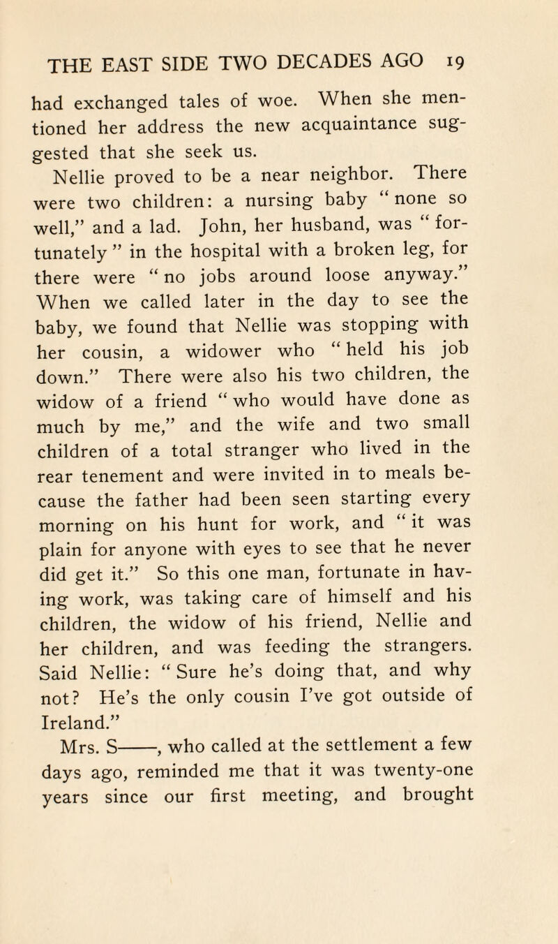 had exchanged tales of woe. When she men¬ tioned her address the new acquaintance sug¬ gested that she seek us. Nellie proved to be a near neighbor. There were two children: a nursing baby “none so well,” and a lad. John, her husband, was “ for¬ tunately ” in the hospital with a broken leg, for there were “ no jobs around loose anyway.” When we called later in the day to see the baby, we found that Nellie was stopping with her cousin, a widower who “ held his job down.” There were also his two children, the widow of a friend “ who would have done as much by me,” and the wife and two small children of a total stranger who lived in the rear tenement and were invited in to meals be¬ cause the father had been seen starting every morning on his hunt for work, and “ it was plain for anyone with eyes to see that he never did get it.” So this one man, fortunate in hav¬ ing work, was taking care of himself and his children, the widow of his friend, Nellie and her children, and was feeding the strangers. Said Nellie: “Sure he’s doing that, and why not? He’s the only cousin I’ve got outside of Ireland.” Mrs. S-, who called at the settlement a few days ago, reminded me that it was twenty-one years since our first meeting, and brought