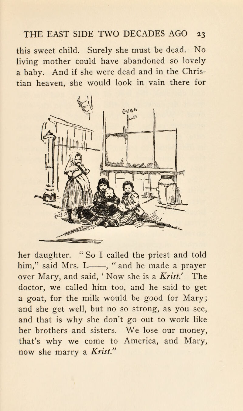 this sweet child. Surely she must be dead. No living mother could have abandoned so lovely a baby. And if she were dead and in the Chris¬ tian heaven, she would look in vain there for her daughter. “ So I called the priest and told him,” said Mrs. L-, “ and he made a prayer over Mary, and said, ‘ Now she is a Krist! The doctor, we called him too, and he said to get a goat, for the milk would be good for Mary; and she get well, but no so strong, as you see, and that is why she don’t go out to work like her brothers and sisters. We lose our money, that’s why we come to America, and Mary, now she marry a Krist!*