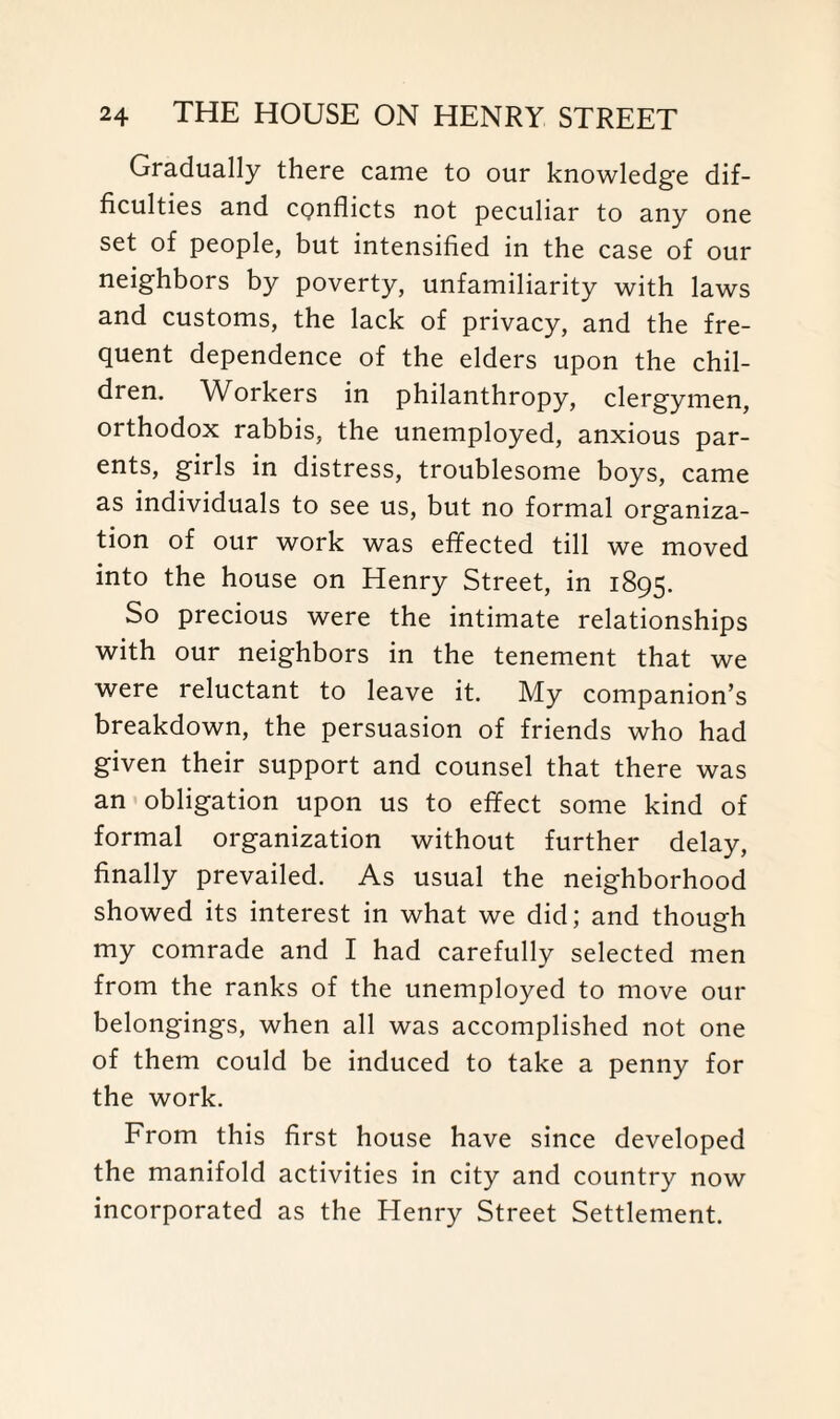 Gradually there came to our knowledge dif¬ ficulties and cpnflicts not peculiar to any one set of people, but intensified in the case of our neighbors by poverty, unfamiliarity with laws and customs, the lack of privacy, and the fre¬ quent dependence of the elders upon the chil¬ dren. Workers in philanthropy, clergymen, orthodox rabbis, the unemployed, anxious par- ents, girls in distress, troublesome boys, came as individuals to see us, but no formal organiza¬ tion of our work was effected till we moved into the house on Henry Street, in 1895. So precious were the intimate relationships with our neighbors in the tenement that we were reluctant to leave it. My companion’s breakdown, the persuasion of friends who had given their support and counsel that there was an obligation upon us to effect some kind of formal organization without further delay, finally prevailed. As usual the neighborhood showed its interest in what we did; and though my comrade and I had carefully selected men from the ranks of the unemployed to move out- belongings, when all was accomplished not one of them could be induced to take a penny for the work. From this first house have since developed the manifold activities in city and country now incorporated as the Henry Street Settlement.