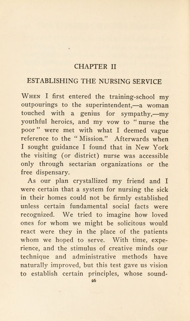 CHAPTER II ESTABLISHING THE NURSING SERVICE When I first entered the training-school my outpourings to the superintendent,—a woman touched with a genius for sympathy,—my youthful heroics, and my vow to “ nurse the poor ” were met with what I deemed vague reference to the “ Mission.” Afterwards when I sought guidance I found that in New York the visiting (or district) nurse was accessible only through sectarian organizations or the free dispensary. As our plan crystallized my friend and I were certain that a system for nursing the sick in their homes could not be firmly established unless certain fundamental social facts were recognized. We tried to imagine how loved ones for whom we might be solicitous would react were they in the place of the patients whom we hoped to serve. With time, expe¬ rience, and the stimulus of creative minds our technique and administrative methods have naturally improved, but this test gave us vision to establish certain principles, whose sound-