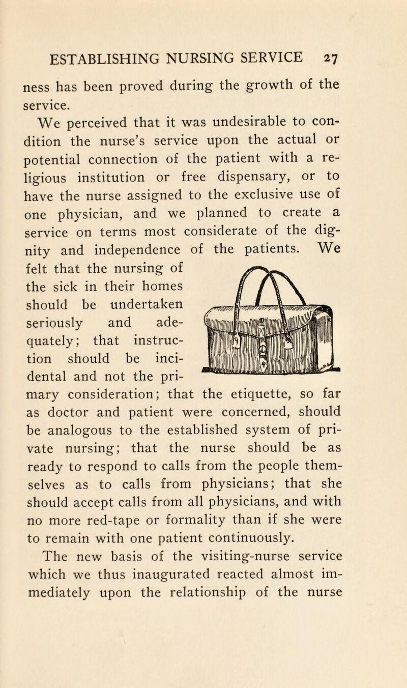 ness has been proved during the growth of the service. We perceived that it was undesirable to con¬ dition the nurse’s service upon the actual or potential connection of the patient with a re¬ ligious institution or free dispensary, or to have the nurse assigned to the exclusive use of one physician, and we planned to create a service on terms most considerate of the dig¬ nity and independence of the patients. We felt that the nursing of the sick in their homes should be undertaken seriously and ade¬ quately; that instruc¬ tion should be inci¬ dental and not the pri¬ mary consideration; that the etiquette, so far as doctor and patient were concerned, should be analogous to the established system of pri¬ vate nursing; that the nurse should be as ready to respond to calls from the people them¬ selves as to calls from physicians; that she should accept calls from all physicians, and with no more red-tape or formality than if she were to remain with one patient continuously. The new basis of the visiting-nurse service which we thus inaugurated reacted almost im¬ mediately upon the relationship of the nurse