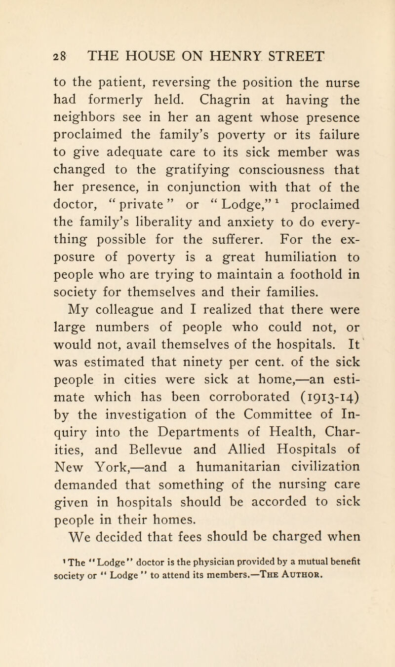 to the patient, reversing the position the nurse had formerly held. Chagrin at having the neighbors see in her an agent whose presence proclaimed the family’s poverty or its failure to give adequate care to its sick member was changed to the gratifying consciousness that her presence, in conjunction with that of the doctor, “ private ” or “ Lodge,” 1 proclaimed the family’s liberality and anxiety to do every¬ thing possible for the sufferer. For the ex¬ posure of poverty is a great humiliation to people who are trying to maintain a foothold in society for themselves and their families. My colleague and I realized that there were large numbers of people who could not, or would not, avail themselves of the hospitals. It was estimated that ninety per cent, of the sick people in cities were sick at home,—an esti¬ mate which has been corroborated (1913-14) by the investigation of the Committee of In¬ quiry into the Departments of Health, Char¬ ities, and Bellevue and Allied Hospitals of New York,—and a humanitarian civilization demanded that something of the nursing care given in hospitals should be accorded to sick people in their homes. We decided that fees should be charged when 1 The ‘ * Lodge ’ ’ doctor is the physician provided by a mutual benefit society or “ Lodge ” to attend its members.—The Author.