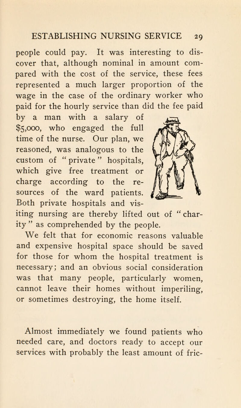 people could pay. It was interesting to dis¬ cover that, although nominal in amount com¬ pared with the cost of the service, these fees represented a much larger proportion of the wage in the case of the ordinary worker who paid for the hourly service than did the fee paid by a man with a salary of $5,000, who engaged the full time of the nurse. Our plan, we reasoned, was analogous to the custom of “ private ” hospitals, which give free treatment or charge according to the re¬ sources of the ward patients. Both private hospitals and vis¬ iting nursing are thereby lifted out of ity ” as comprehended by the people. We felt that for economic reasons valuable and expensive hospital space should be saved for those for whom the hospital treatment is necessary; and an obvious social consideration was that many people, particularly women, cannot leave their homes without imperiling, or sometimes destroying, the home itself. char- Almost immediately we found patients who needed care, and doctors ready to accept our services with probably the least amount of fric-