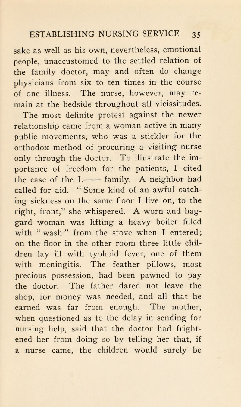 sake as well as his own, nevertheless, emotional people, unaccustomed to the settled relation of the family doctor, may and often do change physicians from six to ten times in the course of one illness. The nurse, however, may re¬ main at the bedside throughout all vicissitudes. The most definite protest against the newer relationship came from a woman active in many public movements, who was a stickler for the orthodox method of procuring a visiting nurse only through the doctor. To illustrate the im¬ portance of freedom for the patients, I cited the case of the L- family. A neighbor had called for aid. “ Some kind of an awful catch¬ ing sickness on the same floor I live on, to the right, front,” she whispered. A worn and hag¬ gard woman was lifting a heavy boiler filled with “wash” from the stove when I entered; on the floor in the other room three little chil¬ dren lay ill with typhoid fever, one of them with meningitis. The feather pillows, most precious possession, had been pawned to pay the doctor. The father dared not leave the shop, for money was needed, and all that he earned was far from enough. The mother, when questioned as to the delay in sending for nursing help, said that the doctor had fright¬ ened her from doing so by telling her that, if a nurse came, the children would surely be