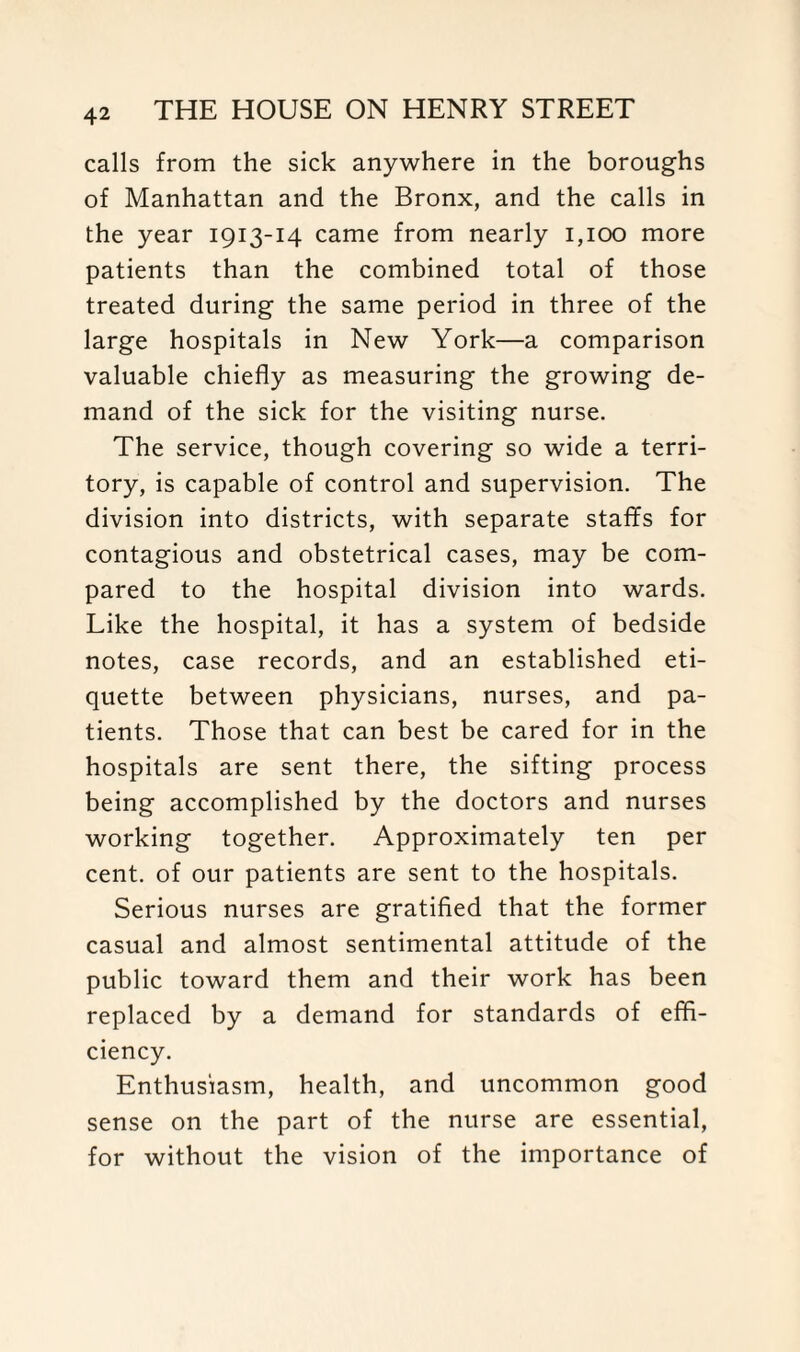 calls from the sick anywhere in the boroughs of Manhattan and the Bronx, and the calls in the year 1913-14 came from nearly 1,100 more patients than the combined total of those treated during the same period in three of the large hospitals in New York—a comparison valuable chiefly as measuring the growing de¬ mand of the sick for the visiting nurse. The service, though covering so wide a terri¬ tory, is capable of control and supervision. The division into districts, with separate staffs for contagious and obstetrical cases, may be com¬ pared to the hospital division into wards. Like the hospital, it has a system of bedside notes, case records, and an established eti¬ quette between physicians, nurses, and pa¬ tients. Those that can best be cared for in the hospitals are sent there, the sifting process being accomplished by the doctors and nurses working together. Approximately ten per cent, of our patients are sent to the hospitals. Serious nurses are gratified that the former casual and almost sentimental attitude of the public toward them and their work has been replaced by a demand for standards of effi¬ ciency. Enthusiasm, health, and uncommon good sense on the part of the nurse are essential, for without the vision of the importance of