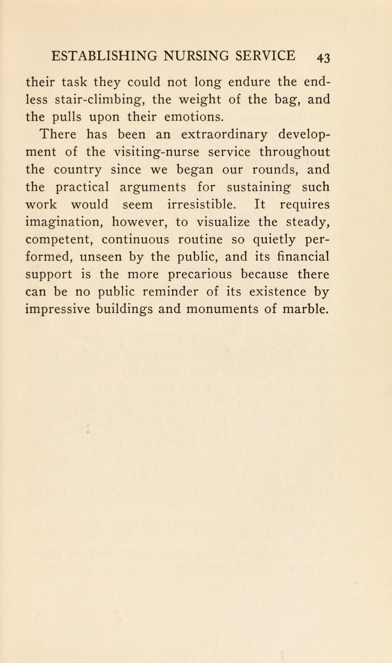 their task they could not long endure the end¬ less stair-climbing, the weight of the bag, and the pulls upon their emotions. There has been an extraordinary develop¬ ment of the visiting-nurse service throughout the country since we began our rounds, and the practical arguments for sustaining such work would seem irresistible. It requires imagination, however, to visualize the steady, competent, continuous routine so quietly per¬ formed, unseen by the public, and its financial support is the more precarious because there can be no public reminder of its existence by impressive buildings and monuments of marble.