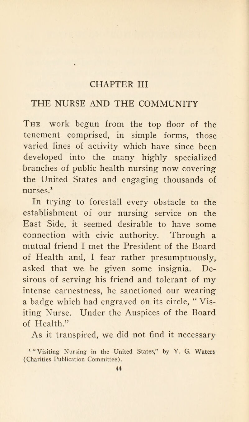 CHAPTER III THE NURSE AND THE COMMUNITY The work begun from the top floor of the tenement comprised, in simple forms, those varied lines of activity which have since been developed into the many highly specialized branches of public health nursing now covering the United States and engaging thousands of nurses.1 In trying to forestall every obstacle to the establishment of our nursing service on the East Side, it seemed desirable to have some connection with civic authority. Through a mutual friend I met the President of the Board of Health and, I fear rather presumptuously, asked that we be given some insignia. De¬ sirous of serving his friend and tolerant of my intense earnestness, he sanctioned our wearing a badge which had engraved on its circle, “ Vis¬ iting Nurse. Under the Auspices of the Board of Health.” As it transpired, we did not find it necessary '“Visiting Nursing in the United States,” by Y. G. Waters (Charities Publication Committee).