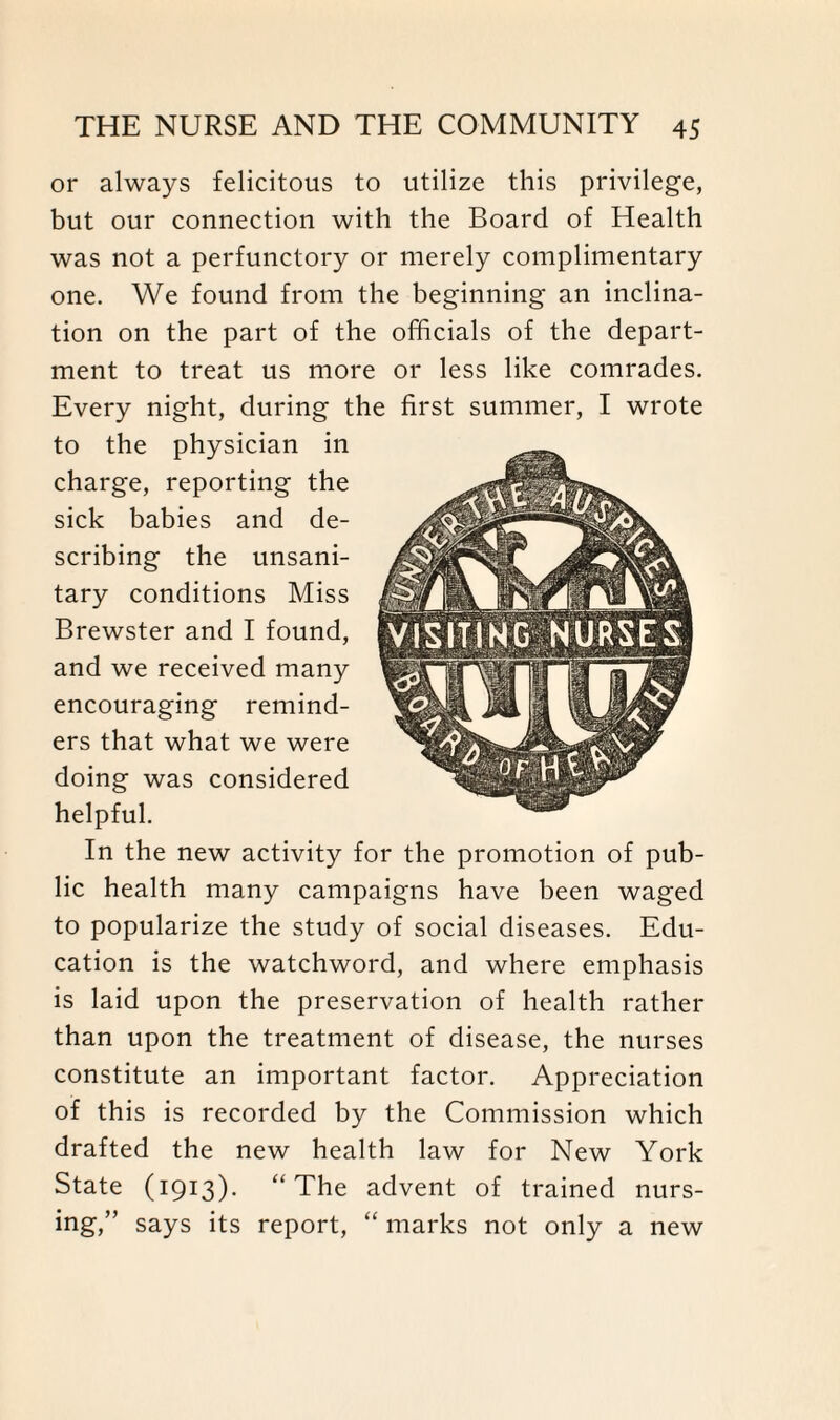 or always felicitous to utilize this privilege, but our connection with the Board of Health was not a perfunctory or merely complimentary one. We found from the beginning an inclina¬ tion on the part of the officials of the depart¬ ment to treat us more or less like comrades. Every night, during the first summer, I wrote to the physician in charge, reporting the sick babies and de¬ scribing the unsani¬ tary conditions Miss Brewster and I found, and we received many encouraging remind¬ ers that what we were doing was considered helpful. In the new activity for the promotion of pub¬ lic health many campaigns have been waged to popularize the study of social diseases. Edu¬ cation is the watchword, and where emphasis is laid upon the preservation of health rather than upon the treatment of disease, the nurses constitute an important factor. Appreciation of this is recorded by the Commission which drafted the new health law for New York State (1913). “The advent of trained nurs¬ ing,” says its report, “ marks not only a new