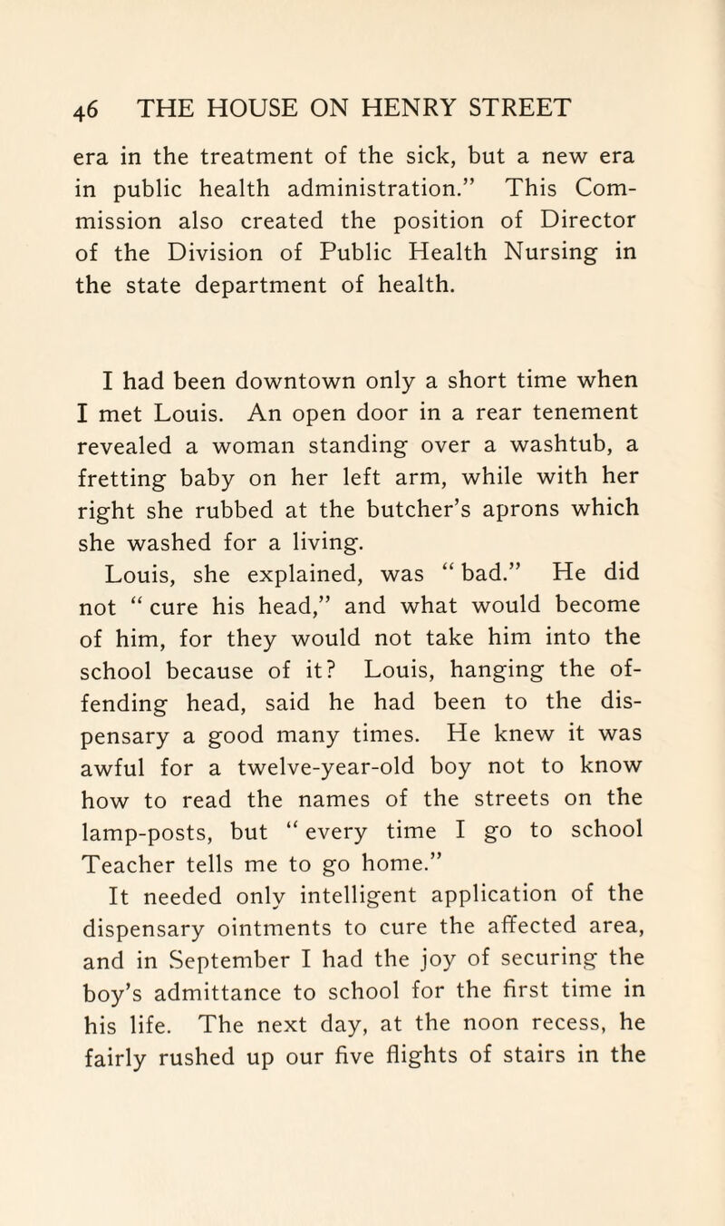 era in the treatment of the sick, but a new era in public health administration.” This Com¬ mission also created the position of Director of the Division of Public Health Nursing in the state department of health. I had been downtown only a short time when I met Louis. An open door in a rear tenement revealed a woman standing over a washtub, a fretting baby on her left arm, while with her right she rubbed at the butcher’s aprons which she washed for a living. Louis, she explained, was “ bad.” He did not “ cure his head,” and what would become of him, for they would not take him into the school because of it? Louis, hanging the of¬ fending head, said he had been to the dis¬ pensary a good many times. He knew it was awful for a twelve-year-old boy not to know how to read the names of the streets on the lamp-posts, but “ every time I go to school Teacher tells me to go home.” It needed only intelligent application of the dispensary ointments to cure the affected area, and in September I had the joy of securing the boy’s admittance to school for the first time in his life. The next day, at the noon recess, he fairly rushed up our five flights of stairs in the