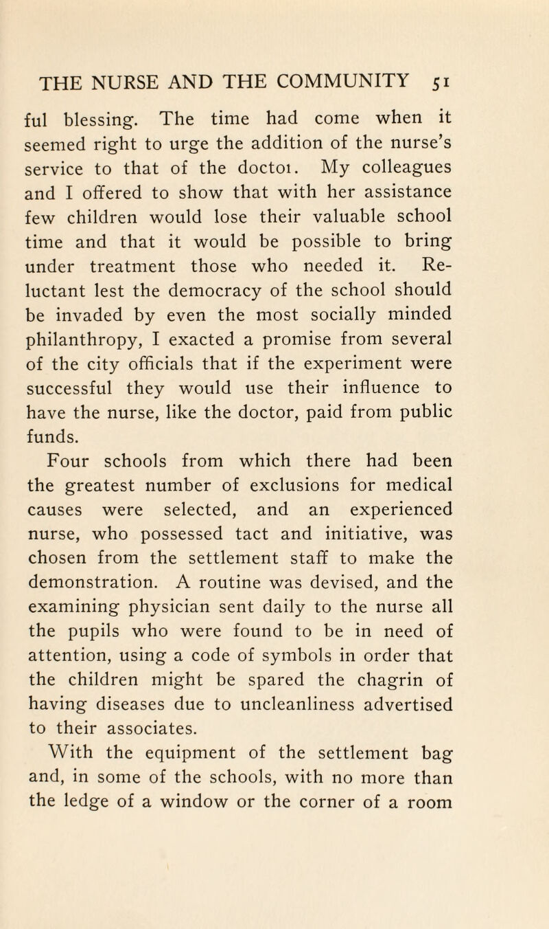 ful blessing. The time had come when it seemed right to urge the addition of the nurse’s service to that of the doctoi. My colleagues and I offered to show that with her assistance few children would lose their valuable school time and that it would be possible to bring under treatment those who needed it. Re¬ luctant lest the democracy of the school should be invaded by even the most socially minded philanthropy, I exacted a promise from several of the city officials that if the experiment were successful they would use their influence to have the nurse, like the doctor, paid from public funds. Four schools from which there had been the greatest number of exclusions for medical causes were selected, and an experienced nurse, who possessed tact and initiative, was chosen from the settlement staff to make the demonstration. A routine was devised, and the examining physician sent daily to the nurse all the pupils who were found to be in need of attention, using a code of symbols in order that the children might be spared the chagrin of having diseases due to uncleanliness advertised to their associates. With the equipment of the settlement bag and, in some of the schools, with no more than the ledge of a window or the corner of a room