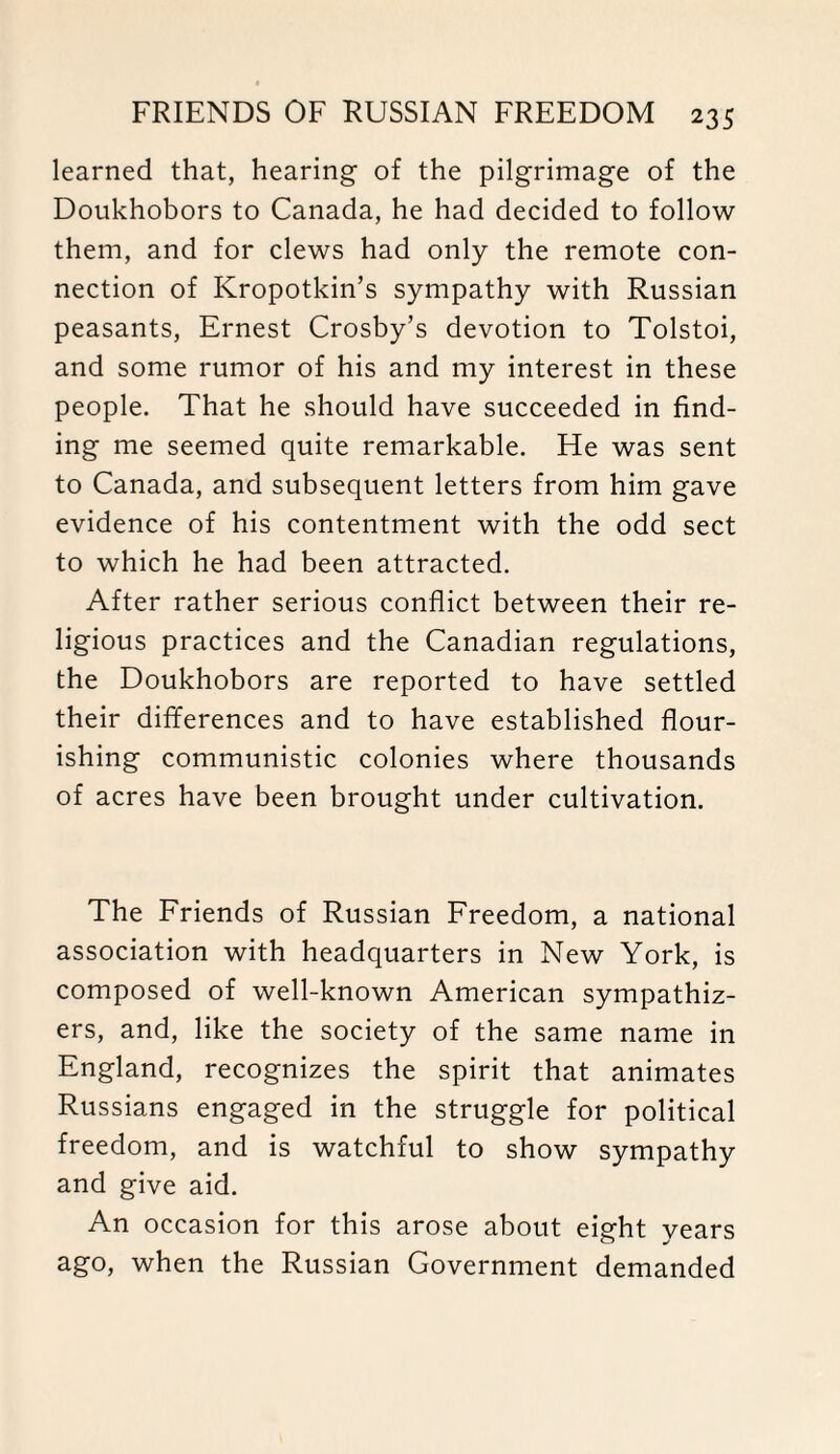 learned that, hearing of the pilgrimage of the Doukhobors to Canada, he had decided to follow them, and for clews had only the remote con¬ nection of Kropotkin’s sympathy with Russian peasants, Ernest Crosby’s devotion to Tolstoi, and some rumor of his and my interest in these people. That he should have succeeded in find¬ ing me seemed quite remarkable. He was sent to Canada, and subsequent letters from him gave evidence of his contentment with the odd sect to which he had been attracted. After rather serious conflict between their re¬ ligious practices and the Canadian regulations, the Doukhobors are reported to have settled their differences and to have established flour¬ ishing communistic colonies where thousands of acres have been brought under cultivation. The Friends of Russian Freedom, a national association with headquarters in New York, is composed of well-known American sympathiz¬ ers, and, like the society of the same name in England, recognizes the spirit that animates Russians engaged in the struggle for political freedom, and is watchful to show sympathy and give aid. An occasion for this arose about eight years ago, when the Russian Government demanded