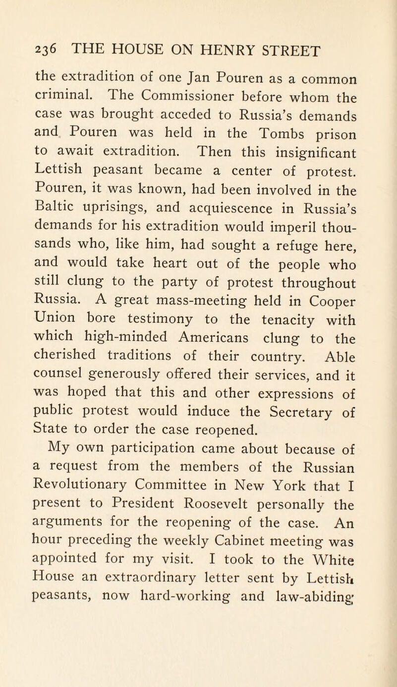 the extradition of one Jan Pouren as a common criminal. The Commissioner before whom the case was brought acceded to Russia’s demands and Pouren was held in the Tombs prison to await extradition. Then this insignificant Lettish peasant became a center of protest. Pouren, it was known, had been involved in the Baltic uprisings, and acquiescence in Russia’s demands for his extradition would imperil thou¬ sands who, like him, had sought a refuge here, and would take heart out of the people who still clung to the party of protest throughout Russia. A great mass-meeting held in Cooper Union bore testimony to the tenacity with which high-minded Americans clung to the cherished traditions of their country. Able counsel generously offered their services, and it was hoped that this and other expressions of public protest would induce the Secretary of State to order the case reopened. My own participation came about because of a request from the members of the Russian Revolutionary Committee in New York that I present to President Roosevelt personally the arguments for the reopening of the case. An hour preceding the weekly Cabinet meeting was appointed for my visit. I took to the White House an extraordinary letter sent by Lettish peasants, now hard-working and law-abiding;