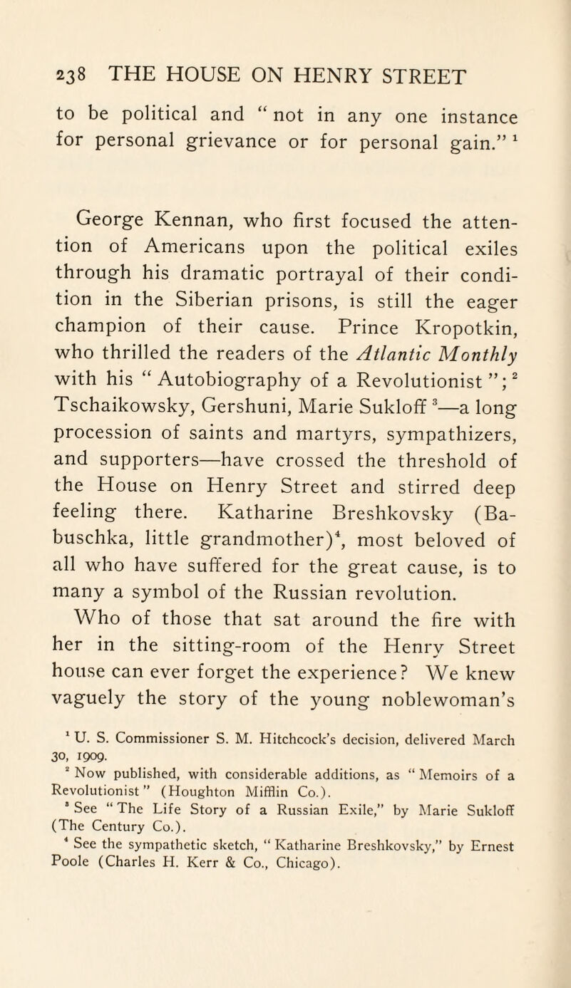 to be political and “ not in any one instance for personal grievance or for personal gain.” 1 George Kennan, who first focused the atten¬ tion of Americans upon the political exiles through his dramatic portrayal of their condi¬ tion in the Siberian prisons, is still the eager champion of their cause. Prince Kropotkin, who thrilled the readers of the Atlantic Monthly with his “ Autobiography of a Revolutionist”;2 Tschaikowsky, Gershuni, Marie Sukloff 3—a long procession of saints and martyrs, sympathizers, and supporters—have crossed the threshold of the House on Henry Street and stirred deep feeling there. Katharine Breshkovsky (Ba- buschka, little grandmother)4, most beloved of all who have suffered for the great cause, is to many a symbol of the Russian revolution. Who of those that sat around the fire with her in the sitting-room of the Henry Street house can ever forget the experience? We knew vaguely the story of the young noblewoman’s 1 U. S. Commissioner S. M. Hitchcock’s decision, delivered March 30, 1909. 1 Now published, with considerable additions, as “ Memoirs of a Revolutionist” (Houghton Mifflin Co.). * See “ The Life Story of a Russian Exile,” by Marie Sukloff (The Century Co.). 4 See the sympathetic sketch, “ Katharine Breshkovsky,” by Ernest Poole (Charles H. Kerr & Co., Chicago).