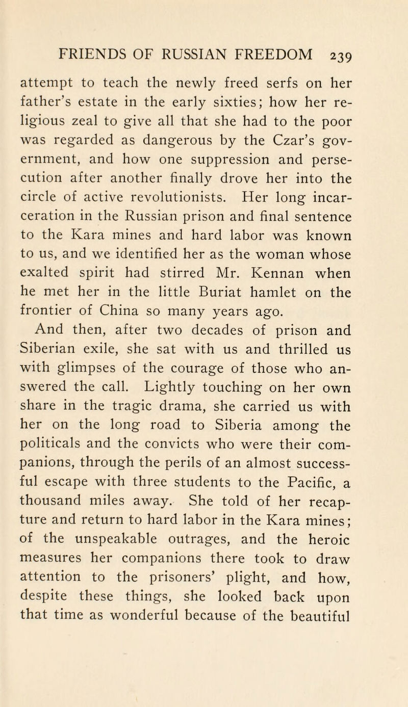 attempt to teach the newly freed serfs on her father’s estate in the early sixties; how her re¬ ligious zeal to give all that she had to the poor was regarded as dangerous by the Czar’s gov¬ ernment, and how one suppression and perse¬ cution after another finally drove her into the circle of active revolutionists. Her long incar¬ ceration in the Russian prison and final sentence to the Kara mines and hard labor was known to us, and we identified her as the woman whose exalted spirit had stirred Mr. Kennan when he met her in the little Buriat hamlet on the frontier of China so many years ago. And then, after two decades of prison and Siberian exile, she sat with us and thrilled us with glimpses of the courage of those who an¬ swered the call. Lightly touching on her own share in the tragic drama, she carried us with her on the long road to Siberia among the politicals and the convicts who were their com¬ panions, through the perils of an almost success¬ ful escape with three students to the Pacific, a thousand miles away. She told of her recap¬ ture and return to hard labor in the Kara mines; of the unspeakable outrages, and the heroic measures her companions there took to draw attention to the prisoners’ plight, and how, despite these things, she looked back upon that time as wonderful because of the beautiful