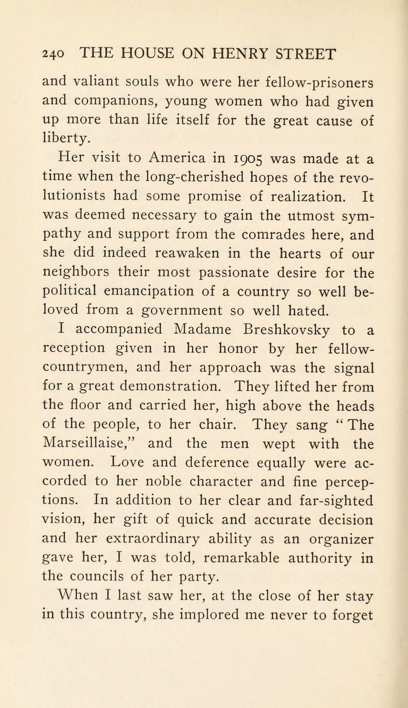 and valiant souls who were her fellow-prisoners and companions, young women who had given up more than life itself for the great cause of liberty. Her visit to America in 1905 was made at a time when the long-cherished hopes of the revo¬ lutionists had some promise of realization. It was deemed necessary to gain the utmost sym¬ pathy and support from the comrades here, and she did indeed reawaken in the hearts of our neighbors their most passionate desire for the political emancipation of a country so well be¬ loved from a government so well hated. I accompanied Madame Breshkovsky to a reception given in her honor by her fellow- countrymen, and her approach was the signal for a great demonstration. They lifted her from the floor and carried her, high above the heads of the people, to her chair. They sang “ The Marseillaise,” and the men wept with the women. Love and deference equally were ac¬ corded to her noble character and fine percep¬ tions. In addition to her clear and far-sighted vision, her gift of quick and accurate decision and her extraordinary ability as an organizer gave her, I was told, remarkable authority in the councils of her party. When I last saw her, at the close of her stay in this country, she implored me never to forget