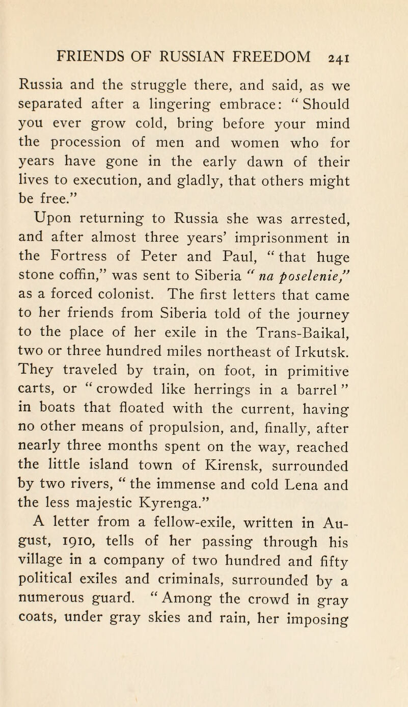 Russia and the struggle there, and said, as we separated after a lingering embrace: “Should you ever grow cold, bring before your mind the procession of men and women who for years have gone in the early dawn of their lives to execution, and gladly, that others might be free.” Upon returning to Russia she was arrested, and after almost three years’ imprisonment in the Fortress of Peter and Paul, “ that huge stone coffin,” was sent to Siberia “ na poselenie,” as a forced colonist. The first letters that came to her friends from Siberia told of the journey to the place of her exile in the Trans-Baikal, two or three hundred miles northeast of Irkutsk. They traveled by train, on foot, in primitive carts, or “ crowded like herrings in a barrel ” in boats that floated with the current, having no other means of propulsion, and, finally, after nearly three months spent on the way, reached the little island town of Kirensk, surrounded by two rivers, “ the immense and cold Lena and the less majestic Kyrenga.” A letter from a fellow-exile, written in Au¬ gust, 1910, tells of her passing through his village in a company of two hundred and fifty political exiles and criminals, surrounded by a numerous guard. “ Among the crowd in gray coats, under gray skies and rain, her imposing