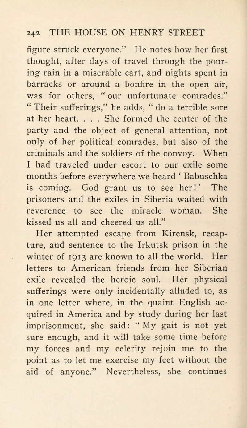 figure struck everyone.” He notes how her first thought, after days of travel through the pour¬ ing rain in a miserable cart, and nights spent in barracks or around a bonfire in the open air, was for others, “ our unfortunate comrades.” “ Their sufferings,” he adds, “ do a terrible sore at her heart. . . . She formed the center of the party and the object of general attention, not only of her political comrades, but also of the criminals and the soldiers of the convoy. When I had traveled under escort to our exile some months before everywhere we heard ‘ Babuschka is coming. God grant us to see her!’ The prisoners and the exiles in Siberia waited with reverence to see the miracle woman. She kissed us all and cheered us all.” Her attempted escape from Kirensk, recap¬ ture, and sentence to the Irkutsk prison in the winter of 1913 are known to all the world. Her letters to American friends from her Siberian exile revealed the heroic soul. Her physical sufferings were only incidentally alluded to, as in one letter where, in the quaint English ac¬ quired in America and by study during her last imprisonment, she said: “My gait is not yet sure enough, and it will take some time before my forces and my celerity rejoin me to the point as to let me exercise my feet without the aid of anyone.” Nevertheless, she continues
