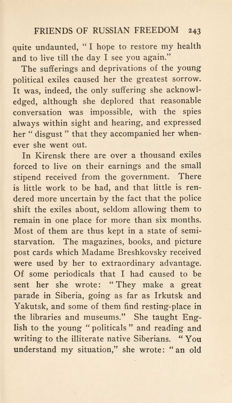 quite undaunted, “ I hope to restore my health and to live till the day I see you again.” The sufferings and deprivations of the young political exiles caused her the greatest sorrow. It was, indeed, the only suffering she acknowl¬ edged, although she deplored that reasonable conversation was impossible, with the spies always within sight and hearing, and expressed her “ disgust ” that they accompanied her when¬ ever she went out. In Kirensk there are over a thousand exiles forced to live on their earnings and the small stipend received from the government. There is little work to be had, and that little is ren¬ dered more uncertain by the fact that the police shift the exiles about, seldom allowing them to remain in one place for more than six months. Most of them are thus kept in a state of semi¬ starvation. The magazines, books, and picture post cards which Madame Breshkovsky received were used by her to extraordinary advantage. Of some periodicals that I had caused to be sent her she wrote: “They make a great parade in Siberia, going as far as Irkutsk and Yakutsk, and some of them find resting-place in the libraries and museums.” She taught Eng¬ lish to the young “ politicals ” and reading and writing to the illiterate native Siberians. “You understand my situation,” she wrote: “an old