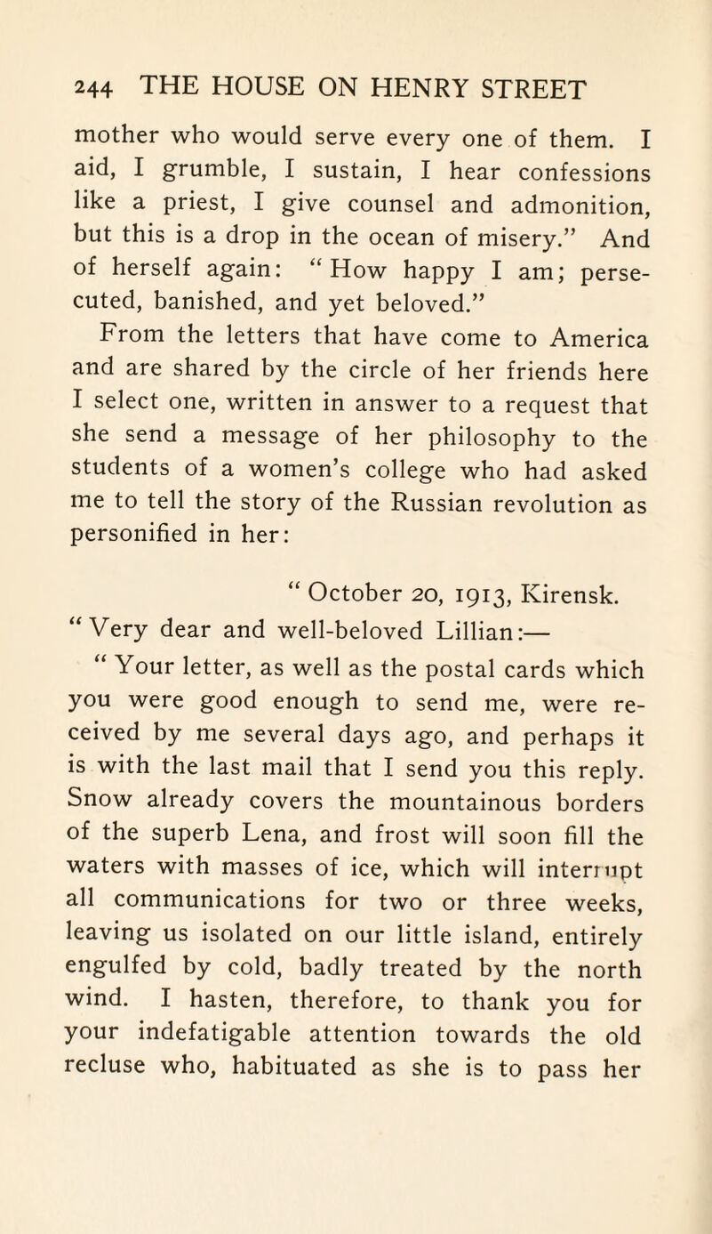 mother who would serve every one of them. I aid, I grumble, I sustain, I hear confessions like a priest, I give counsel and admonition, but this is a drop in the ocean of misery.” And of herself again: “How happy I am; perse¬ cuted, banished, and yet beloved.” From the letters that have come to America and are shared by the circle of her friends here I select one, written in answer to a request that she send a message of her philosophy to the students of a women’s college who had asked me to tell the story of the Russian revolution as personified in her: “ October 20, 1913, Kirensk. “Very dear and well-beloved Lillian:— “ Your letter, as well as the postal cards which you were good enough to send me, were re¬ ceived by me several days ago, and perhaps it is with the last mail that I send you this reply. Snow already covers the mountainous borders of the superb Lena, and frost will soon fill the waters with masses of ice, which will interrupt all communications for two or three weeks, leaving us isolated on our little island, entirely engulfed by cold, badly treated by the north wind. I hasten, therefore, to thank you for your indefatigable attention towards the old recluse who, habituated as she is to pass her