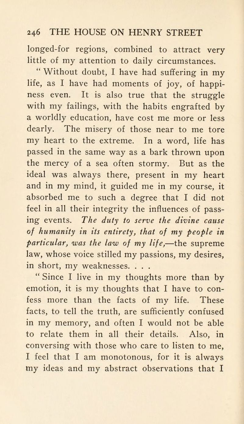 longed-for regions, combined to attract very- little of my attention to daily circumstances. “ Without doubt, I have had suffering in my life, as I have had moments of joy, of happi¬ ness even. It is also true that the struggle with my failings, with the habits engrafted by a worldly education, have cost me more or less dearly. The misery of those near to me tore my heart to the extreme. In a word, life has passed in the same way as a bark thrown upon the mercy of a sea often stormy. But as the ideal was always there, present in my heart and in my mind, it guided me in my course, it absorbed me to such a degree that I did not feel in all their integrity the influences of pass¬ ing events. The duty to serve the divine cause of humanity in its entirety, that of my people in particular, was the law of my life,—the supreme law, whose voice stilled my passions, my desires, in short, my weaknesses. . . . “ Since I live in my thoughts more than by emotion, it is my thoughts that I have to con¬ fess more than the facts of my life. These facts, to tell the truth, are sufficiently confused in my memory, and often I would not be able to relate them in all their details. Also, in conversing with those who care to listen to me, I feel that I am monotonous, for it is always my ideas and my abstract observations that I