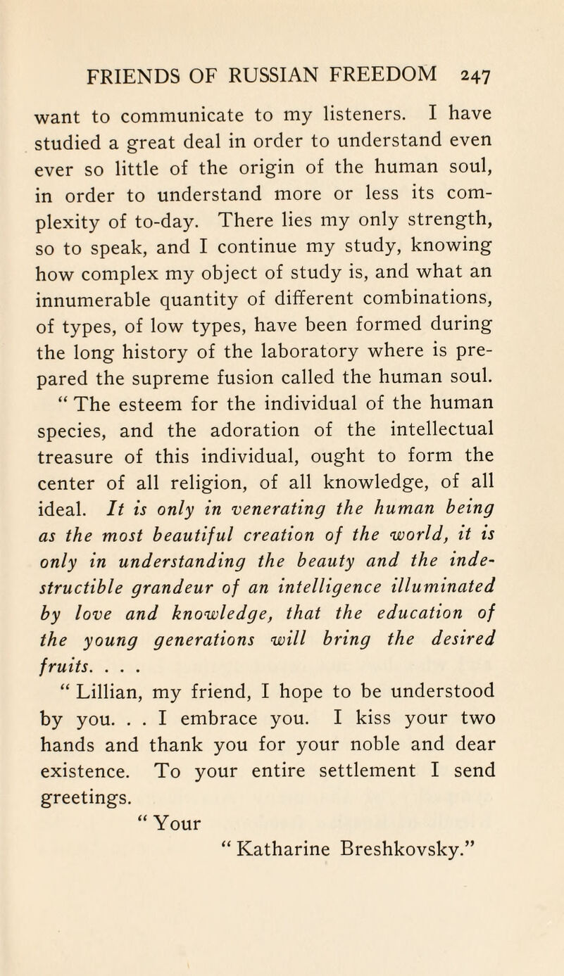 want to communicate to my listeners. I have studied a great deal in order to understand even ever so little of the origin of the human soul, in order to understand more or less its com¬ plexity of to-day. There lies my only strength, so to speak, and I continue my study, knowing how complex my object of study is, and what an innumerable quantity of different combinations, of types, of low types, have been formed during the long history of the laboratory where is pre¬ pared the supreme fusion called the human soul. “ The esteem for the individual of the human species, and the adoration of the intellectual treasure of this individual, ought to form the center of all religion, of all knowledge, of all ideal. It is only in venerating the human being as the most beautiful creation of the world, it is only in understanding the beauty and the inde¬ structible grandeur of an intelligence illuminated by love and knowledge, that the education of the young generations will bring the desired fruits. . . . “ Lillian, my friend, I hope to be understood by you. . . I embrace you. I kiss your two hands and thank you for your noble and dear existence. To your entire settlement I send greetings. “ Your “ Katharine Breshkovsky.”