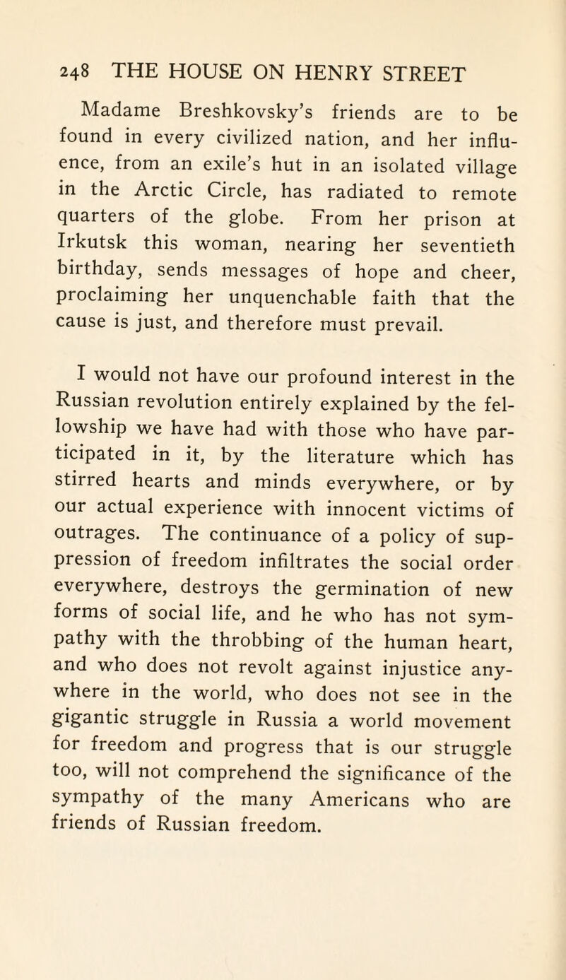 Madame Breshkovsky’s friends are to be found in every civilized nation, and her influ¬ ence, from an exile’s hut in an isolated village in the Arctic Circle, has radiated to remote quarters of the globe. From her prison at Irkutsk this woman, nearing her seventieth birthday, sends messages of hope and cheer, proclaiming her unquenchable faith that the cause is just, and therefore must prevail. I would not have our profound interest in the Russian revolution entirely explained by the fel¬ lowship we have had with those who have par¬ ticipated in it, by the literature which has stirred hearts and minds everywhere, or by our actual experience with innocent victims of outrages. The continuance of a policy of sup¬ pression of freedom infiltrates the social order everywhere, destroys the germination of new forms of social life, and he who has not sym¬ pathy with the throbbing of the human heart, and who does not revolt against injustice any¬ where in the world, who does not see in the gigantic struggle in Russia a world movement for freedom and progress that is our struggle too, will not comprehend the significance of the sympathy of the many Americans who are friends of Russian freedom.