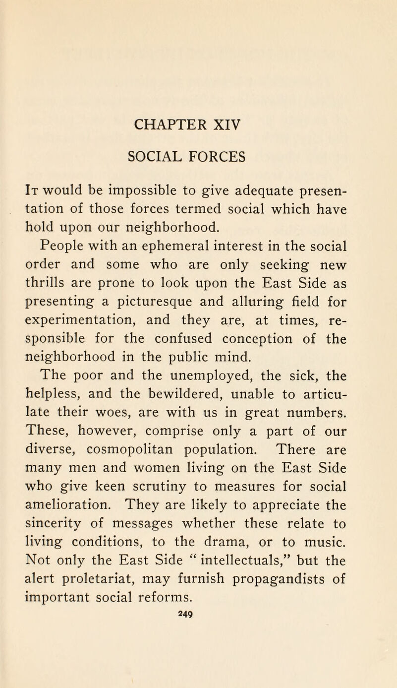 CHAPTER XIV SOCIAL FORCES It would be impossible to give adequate presen¬ tation of those forces termed social which have hold upon our neighborhood. People with an ephemeral interest in the social order and some who are only seeking new thrills are prone to look upon the East Side as presenting a picturesque and alluring field for experimentation, and they are, at times, re¬ sponsible for the confused conception of the neighborhood in the public mind. The poor and the unemployed, the sick, the helpless, and the bewildered, unable to articu¬ late their woes, are with us in great numbers. These, however, comprise only a part of our diverse, cosmopolitan population. There are many men and women living on the East Side who give keen scrutiny to measures for social amelioration. They are likely to appreciate the sincerity of messages whether these relate to living conditions, to the drama, or to music. Not only the East Side “ intellectuals,” but the alert proletariat, may furnish propagandists of important social reforms.