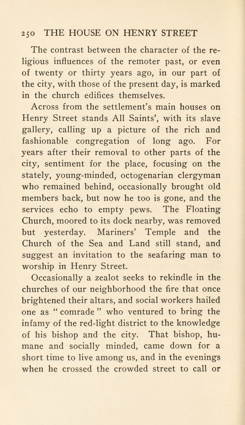 The contrast between the character of the re¬ ligious influences of the remoter past, or even of twenty or thirty years ago, in our part of the city, with those of the present day, is marked in the church edifices themselves. Across from the settlement’s main houses on Henry Street stands All Saints’, with its slave gallery, calling up a picture of the rich and fashionable congregation of long ago. For years after their removal to other parts of the city, sentiment for the place, focusing on the stately, young-minded, octogenarian clergyman who remained behind, occasionally brought old members back, but now he too is gone, and the services echo to empty pews. The Floating Church, moored to its dock nearby, was removed but yesterday. Mariners’ Temple and the Church of the Sea and Land still stand, and suggest an invitation to the seafaring man to worship in Henry Street. Occasionally a zealot seeks to rekindle in the churches of our neighborhood the fire that once brightened their altars, and social workers hailed one as “ comrade ” who ventured to bring the infamy of the red-light district to the knowledge of his bishop and the city. That bishop, hu¬ mane and socially minded, came down for a short time to live among us, and in the evenings when he crossed the crowded street to call or