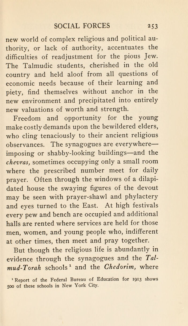 new world of complex religious and political au¬ thority, or lack of authority, accentuates the difficulties of readjustment for the pious Jew. The Talmudic students, cherished in the old country and held aloof from all questions of economic needs because of their learning and piety, find themselves without anchor in the new environment and precipitated into entirely new valuations of worth and strength. Freedom and opportunity for the young make costly demands upon the bewildered elders, who cling tenaciously to their ancient religious observances. The synagogues are everywhere— imposing or shabby-looking buildings—and the chevras, sometimes occupying only a small room where the prescribed number meet for daily prayer. Often through the windows of a dilapi¬ dated house the swaying figures of the devout may be seen with prayer-shawl and phylactery and eyes turned to the East. At high festivals every pew and bench are occupied and additional halls are rented where services are held for those men, women, and young people who, indifferent at other times, then meet and pray together. But though the religious life is abundantly in evidence through the synagogues and the Tal- mud-Torah schools1 and the Chedorim, where 1 Report of the Federal Bureau of Education for 1913 shows 500 of these schools in New York City.