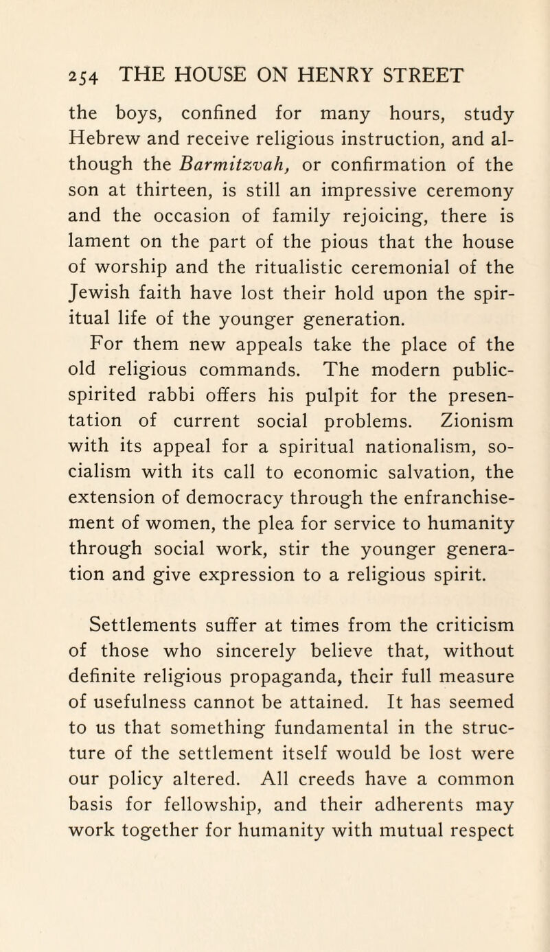 the boys, confined for many hours, study Hebrew and receive religious instruction, and al¬ though the Barmitzvah, or confirmation of the son at thirteen, is still an impressive ceremony and the occasion of family rejoicing, there is lament on the part of the pious that the house of worship and the ritualistic ceremonial of the Jewish faith have lost their hold upon the spir¬ itual life of the younger generation. For them new appeals take the place of the old religious commands. The modern public- spirited rabbi offers his pulpit for the presen¬ tation of current social problems. Zionism with its appeal for a spiritual nationalism, so¬ cialism with its call to economic salvation, the extension of democracy through the enfranchise¬ ment of women, the plea for service to humanity through social work, stir the younger genera¬ tion and give expression to a religious spirit. Settlements suffer at times from the criticism of those who sincerely believe that, without definite religious propaganda, their full measure of usefulness cannot be attained. It has seemed to us that something fundamental in the struc¬ ture of the settlement itself would be lost were our policy altered. All creeds have a common basis for fellowship, and their adherents may work together for humanity with mutual respect