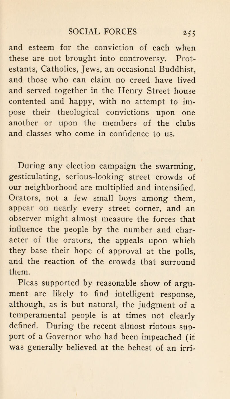 and esteem for the conviction of each when these are not brought into controversy. Prot¬ estants, Catholics, Jews, an occasional Buddhist, and those who can claim no creed have lived and served together in the Henry Street house contented and happy, with no attempt to im¬ pose their theological convictions upon one another or upon the members of the clubs and classes who come in confidence to us. During any election campaign the swarming, gesticulating, serious-looking street crowds of our neighborhood are multiplied and intensified. Orators, not a few small boys among them, appear on nearly every street corner, and an observer might almost measure the forces that influence the people by the number and char¬ acter of the orators, the appeals upon which they base their hope of approval at the polls, and the reaction of the crowds that surround them. Pleas supported by reasonable show of argu¬ ment are likely to find intelligent response, although, as is but natural, the judgment of a temperamental people is at times not clearly defined. During the recent almost riotous sup¬ port of a Governor who had been impeached (it was generally believed at the behest of an irri-